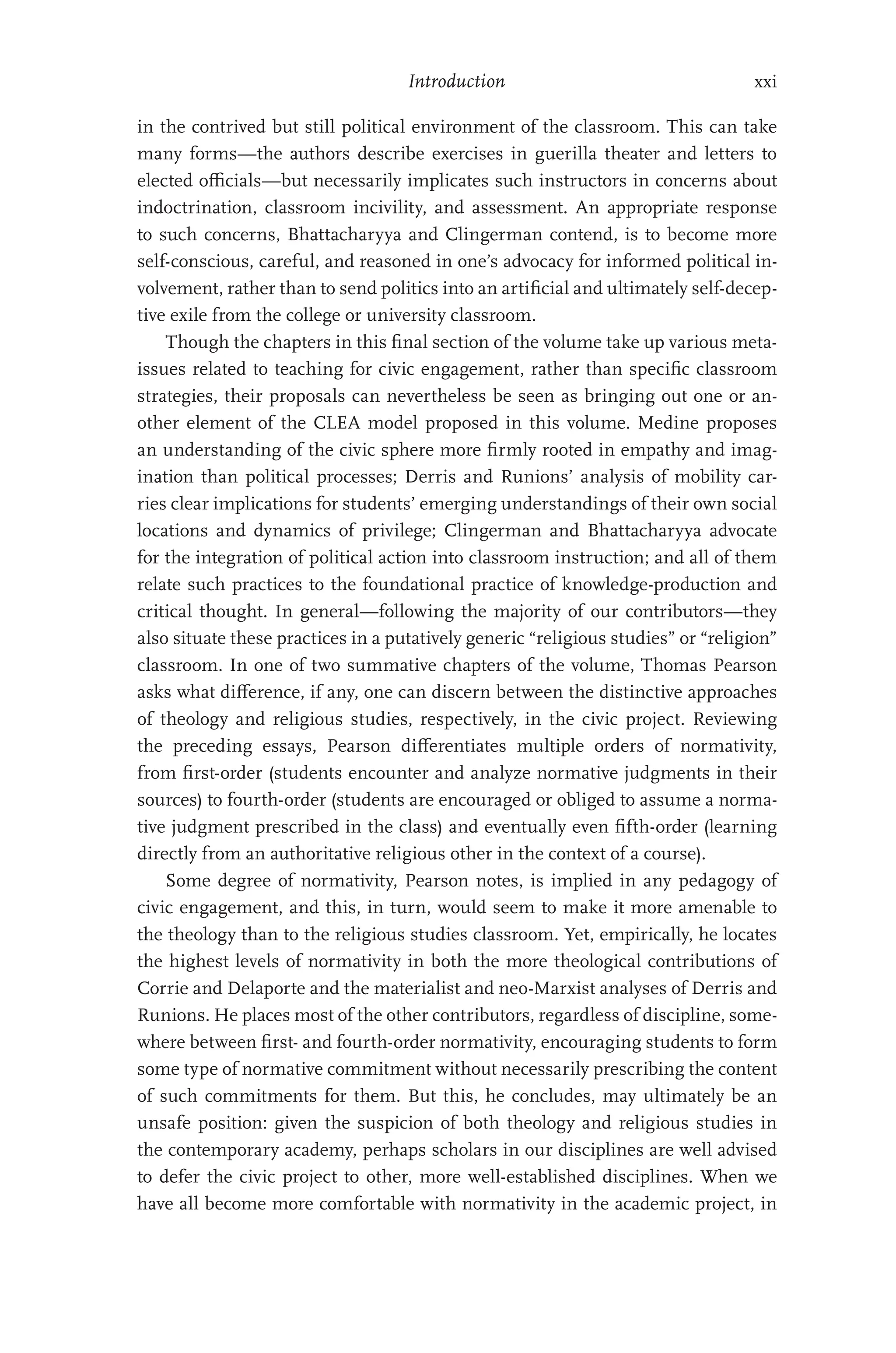 Introduction xxi
in the contrived but still political environment of the classroom. This can take
many forms—the authors describe exercises in guerilla theater and letters to
elected officials—but necessarily implicates such instructors in concerns about
indoctrination, classroom incivility, and assessment. An appropriate response
to such concerns, Bhattacharyya and Clingerman contend, is to become more
self-conscious, careful, and reasoned in one’s advocacy for informed political in-
volvement, rather than to send politics into an artificial and ultimately self-decep-
tive exile from the college or university classroom.
Though the chapters in this final section of the volume take up various meta-
issues related to teaching for civic engagement, rather than specific classroom
strategies, their proposals can nevertheless be seen as bringing out one or an-
other element of the CLEA model proposed in this volume. Medine proposes
an understanding of the civic sphere more firmly rooted in empathy and imag-
ination than political processes; Derris and Runions’ analysis of mobility car-
ries clear implications for students’ emerging understandings of their own social
locations and dynamics of privilege; Clingerman and Bhattacharyya advocate
for the integration of political action into classroom instruction; and all of them
relate such practices to the foundational practice of knowledge-production and
critical thought. In general—following the majority of our contributors—they
also situate these practices in a putatively generic “religious studies” or “religion”
classroom. In one of two summative chapters of the volume, Thomas Pearson
asks what difference, if any, one can discern between the distinctive approaches
of theology and religious studies, respectively, in the civic project. Reviewing
the preceding essays, Pearson differentiates multiple orders of normativity,
from first-order (students encounter and analyze normative judgments in their
sources) to fourth-order (students are encouraged or obliged to assume a norma-
tive judgment prescribed in the class) and eventually even fifth-order (learning
directly from an authoritative religious other in the context of a course).
Some degree of normativity, Pearson notes, is implied in any pedagogy of
civic engagement, and this, in turn, would seem to make it more amenable to
the theology than to the religious studies classroom. Yet, empirically, he locates
the highest levels of normativity in both the more theological contributions of
Corrie and Delaporte and the materialist and neo-Marxist analyses of Derris and
Runions. He places most of the other contributors, regardless of discipline, some-
where between first- and fourth-order normativity, encouraging students to form
some type of normative commitment without necessarily prescribing the content
of such commitments for them. But this, he concludes, may ultimately be an
unsafe position: given the suspicion of both theology and religious studies in
the contemporary academy, perhaps scholars in our disciplines are well advised
to defer the civic project to other, more well-established disciplines. When we
have all become more comfortable with normativity in the academic project, in
 