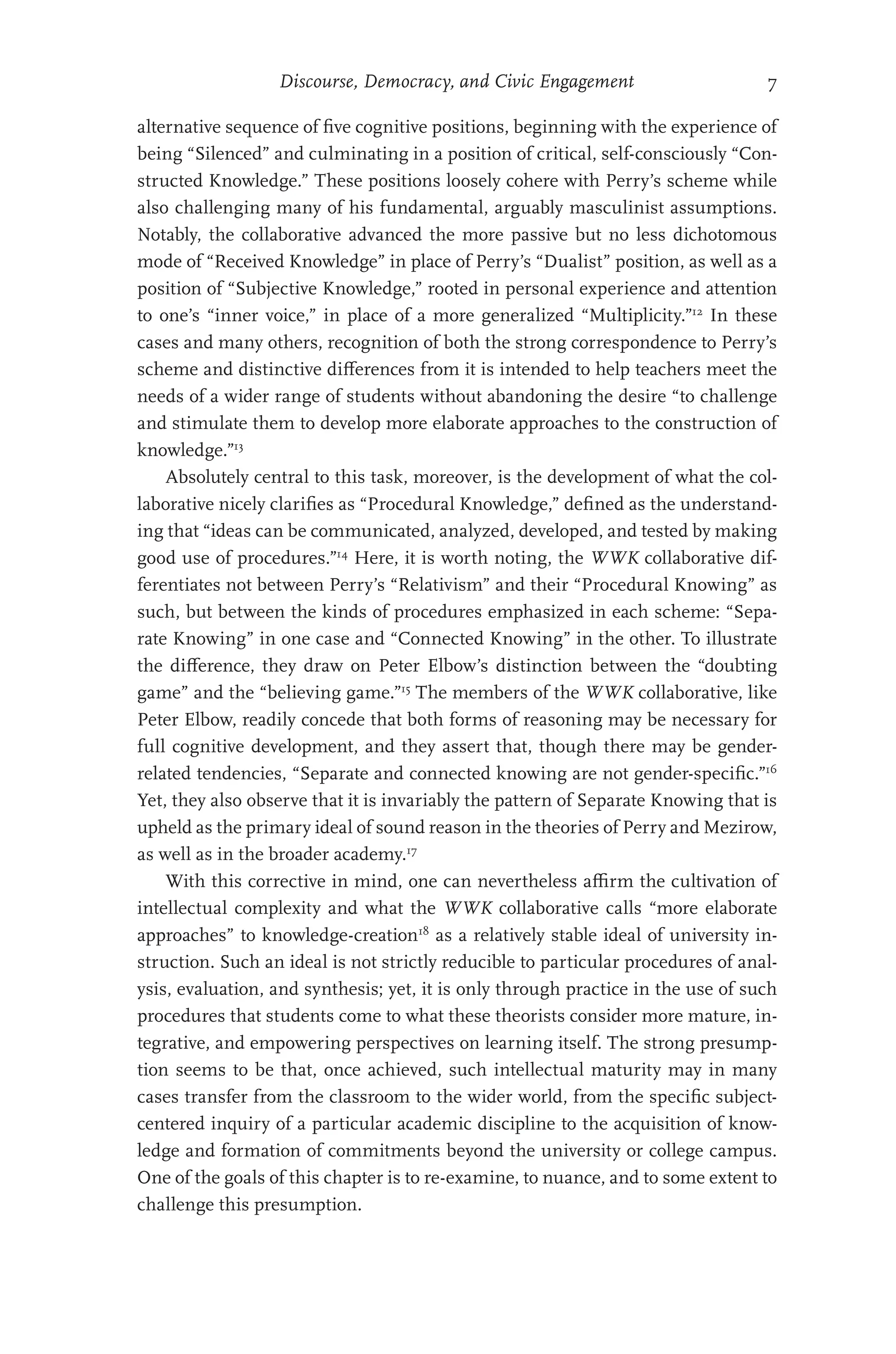 Discourse, Democracy, and Civic Engagement 7
alternative sequence of five cognitive positions, beginning with the experience of
being “Silenced” and culminating in a position of critical, self-consciously “Con-
structed Knowledge.” These positions loosely cohere with Perry’s scheme while
also challenging many of his fundamental, arguably masculinist assumptions.
Notably, the collaborative advanced the more passive but no less dichotomous
mode of “Received Knowledge” in place of Perry’s “Dualist” position, as well as a
position of “Subjective Knowledge,” rooted in personal experience and attention
to one’s “inner voice,” in place of a more generalized “Multiplicity.”12
In these
cases and many others, recognition of both the strong correspondence to Perry’s
scheme and distinctive differences from it is intended to help teachers meet the
needs of a wider range of students without abandoning the desire “to challenge
and stimulate them to develop more elaborate approaches to the construction of
knowledge.”13
Absolutely central to this task, moreover, is the development of what the col-
laborative nicely clarifies as “Procedural Knowledge,” defined as the understand-
ing that “ideas can be communicated, analyzed, developed, and tested by making
good use of procedures.”14
Here, it is worth noting, the WWK collaborative dif-
ferentiates not between Perry’s “Relativism” and their “Procedural Knowing” as
such, but between the kinds of procedures emphasized in each scheme: “Sepa-
rate Knowing” in one case and “Connected Knowing” in the other. To illustrate
the difference, they draw on Peter Elbow’s distinction between the “doubting
game” and the “believing game.”15
The members of the WWK collaborative, like
Peter Elbow, readily concede that both forms of reasoning may be necessary for
full cognitive development, and they assert that, though there may be gender-
related tendencies, “Separate and connected knowing are not gender-specific.”16
Yet, they also observe that it is invariably the pattern of Separate Knowing that is
upheld as the primary ideal of sound reason in the theories of Perry and Mezirow,
as well as in the broader academy.17
With this corrective in mind, one can nevertheless affirm the cultivation of
intellectual complexity and what the WWK collaborative calls “more elaborate
approaches” to knowledge-creation18
as a relatively stable ideal of university in-
struction. Such an ideal is not strictly reducible to particular procedures of anal-
ysis, evaluation, and synthesis; yet, it is only through practice in the use of such
procedures that students come to what these theorists consider more mature, in-
tegrative, and empowering perspectives on learning itself. The strong presump-
tion seems to be that, once achieved, such intellectual maturity may in many
cases transfer from the classroom to the wider world, from the specific subject-
centered inquiry of a particular academic discipline to the acquisition of know-
ledge and formation of commitments beyond the university or college campus.
One of the goals of this chapter is to re-examine, to nuance, and to some extent to
challenge this presumption.
 