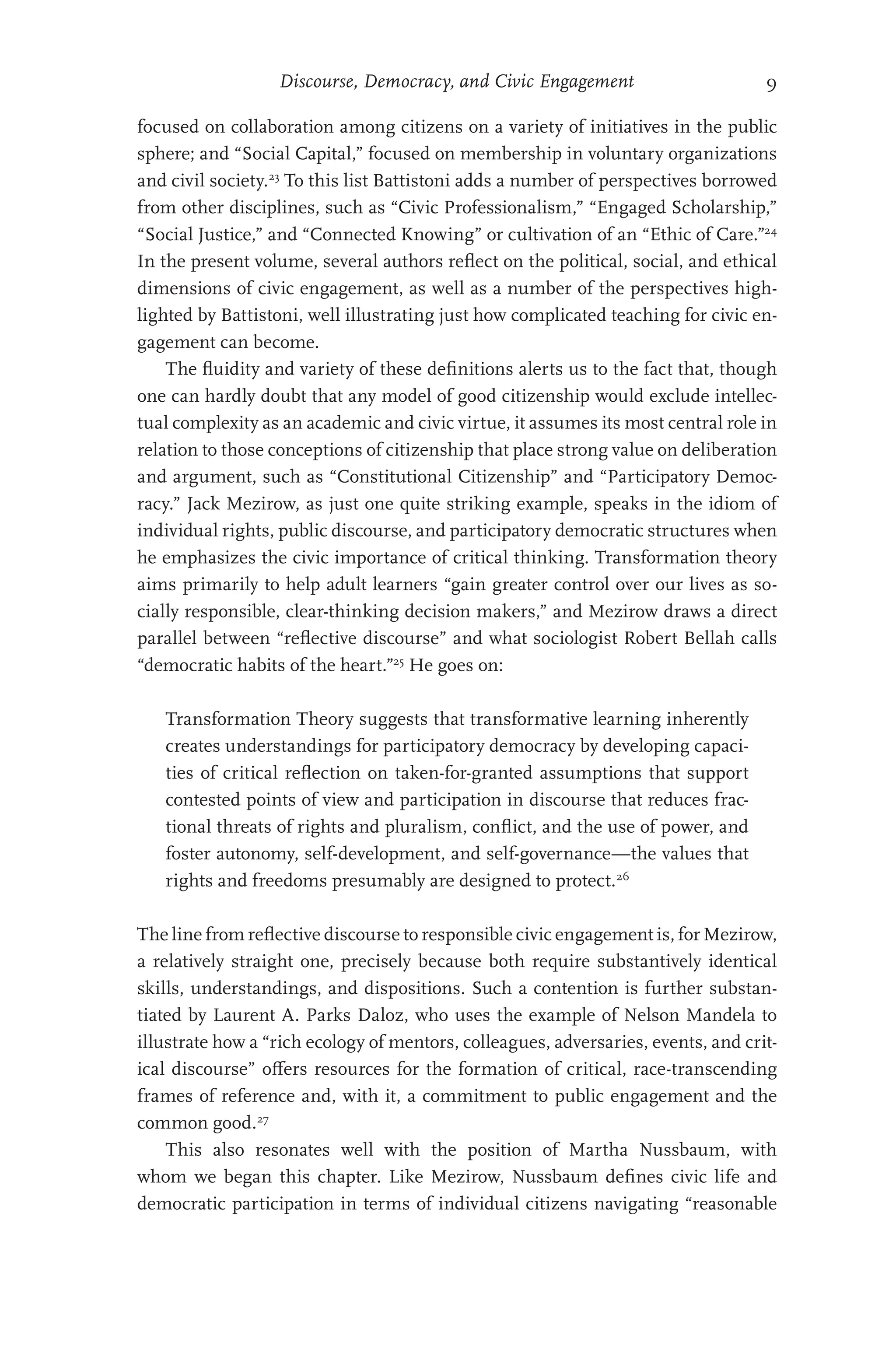 Discourse, Democracy, and Civic Engagement 9
focused on collaboration among citizens on a variety of initiatives in the public
sphere; and “Social Capital,” focused on membership in voluntary organizations
and civil society.23
To this list Battistoni adds a number of perspectives borrowed
from other disciplines, such as “Civic Professionalism,” “Engaged Scholarship,”
“Social Justice,” and “Connected Knowing” or cultivation of an “Ethic of Care.”24
In the present volume, several authors reflect on the political, social, and ethical
dimensions of civic engagement, as well as a number of the perspectives high-
lighted by Battistoni, well illustrating just how complicated teaching for civic en-
gagement can become.
The fluidity and variety of these definitions alerts us to the fact that, though
one can hardly doubt that any model of good citizenship would exclude intellec-
tual complexity as an academic and civic virtue, it assumes its most central role in
relation to those conceptions of citizenship that place strong value on deliberation
and argument, such as “Constitutional Citizenship” and “Participatory Democ-
racy.” Jack Mezirow, as just one quite striking example, speaks in the idiom of
individual rights, public discourse, and participatory democratic structures when
he emphasizes the civic importance of critical thinking. Transformation theory
aims primarily to help adult learners “gain greater control over our lives as so-
cially responsible, clear-thinking decision makers,” and Mezirow draws a direct
parallel between “reflective discourse” and what sociologist Robert Bellah calls
“democratic habits of the heart.”25
He goes on:
Transformation Theory suggests that transformative learning inherently
creates understandings for participatory democracy by developing capaci-
ties of critical reflection on taken-for-granted assumptions that support
contested points of view and participation in discourse that reduces frac-
tional threats of rights and pluralism, conflict, and the use of power, and
foster autonomy, self-development, and self-governance—the values that
rights and freedoms presumably are designed to protect.26
The line from reflective discourse to responsible civic engagement is, for Mezirow,
a relatively straight one, precisely because both require substantively identical
skills, understandings, and dispositions. Such a contention is further substan-
tiated by Laurent A. Parks Daloz, who uses the example of Nelson Mandela to
illustrate how a “rich ecology of mentors, colleagues, adversaries, events, and crit-
ical discourse” offers resources for the formation of critical, race-transcending
frames of reference and, with it, a commitment to public engagement and the
common good.27
This also resonates well with the position of Martha Nussbaum, with
whom we began this chapter. Like Mezirow, Nussbaum defines civic life and
democratic participation in terms of individual citizens navigating “reasonable
 