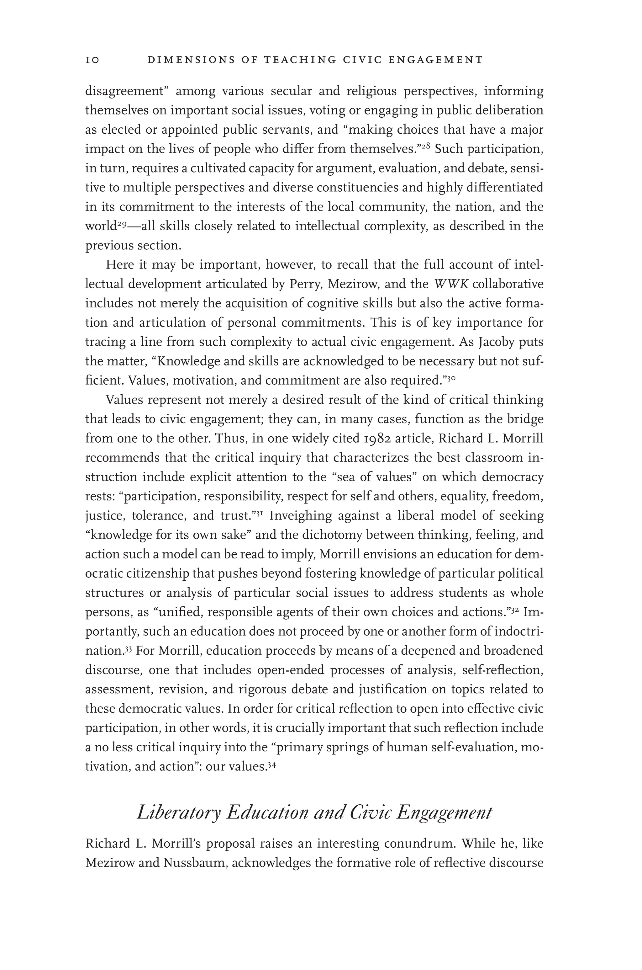 10 dimensions of teaching civic engagement
disagreement” among various secular and religious perspectives, informing
themselves on important social issues, voting or engaging in public deliberation
as elected or appointed public servants, and “making choices that have a major
impact on the lives of people who differ from themselves.”28
Such participation,
in turn, requires a cultivated capacity for argument, evaluation, and debate, sensi-
tive to multiple perspectives and diverse constituencies and highly differentiated
in its commitment to the interests of the local community, the nation, and the
world29
—all skills closely related to intellectual complexity, as described in the
previous section.
Here it may be important, however, to recall that the full account of intel-
lectual development articulated by Perry, Mezirow, and the WWK collaborative
includes not merely the acquisition of cognitive skills but also the active forma-
tion and articulation of personal commitments. This is of key importance for
tracing a line from such complexity to actual civic engagement. As Jacoby puts
the matter, “Knowledge and skills are acknowledged to be necessary but not suf-
ficient. Values, motivation, and commitment are also required.”30
Values represent not merely a desired result of the kind of critical thinking
that leads to civic engagement; they can, in many cases, function as the bridge
from one to the other. Thus, in one widely cited 1982 article, Richard L. Morrill
recommends that the critical inquiry that characterizes the best classroom in-
struction include explicit attention to the “sea of values” on which democracy
rests: “participation, responsibility, respect for self and others, equality, freedom,
justice, tolerance, and trust.”31
Inveighing against a liberal model of seeking
“knowledge for its own sake” and the dichotomy between thinking, feeling, and
action such a model can be read to imply, Morrill envisions an education for dem-
ocratic citizenship that pushes beyond fostering knowledge of particular political
structures or analysis of particular social issues to address students as whole
persons, as “unified, responsible agents of their own choices and actions.”32
Im-
portantly, such an education does not proceed by one or another form of indoctri-
nation.33
For Morrill, education proceeds by means of a deepened and broadened
discourse, one that includes open-ended processes of analysis, self-reflection,
assessment, revision, and rigorous debate and justification on topics related to
these democratic values. In order for critical reflection to open into effective civic
participation, in other words, it is crucially important that such reflection include
a no less critical inquiry into the “primary springs of human self-evaluation, mo-
tivation, and action”: our values.34
Liberatory Education and Civic Engagement
Richard L. Morrill’s proposal raises an interesting conundrum. While he, like
Mezirow and Nussbaum, acknowledges the formative role of reflective discourse
 