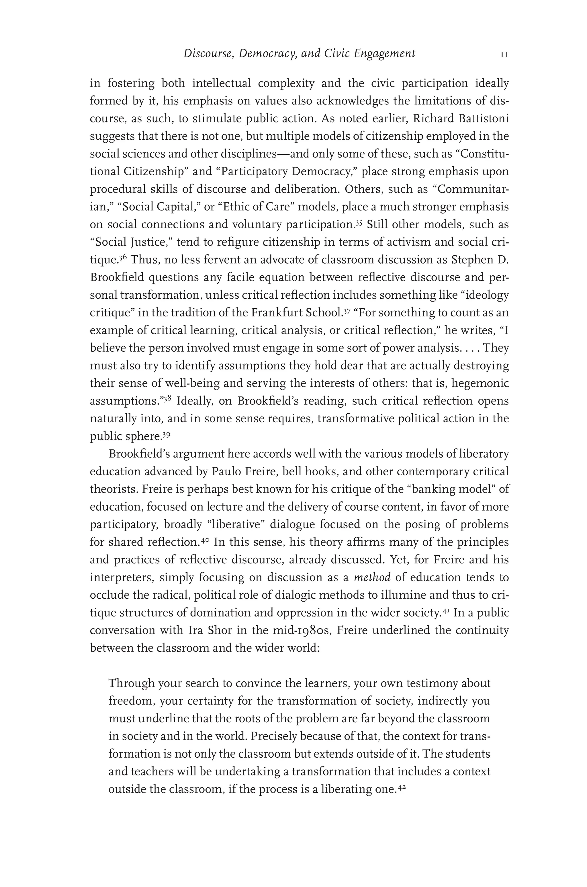 Discourse, Democracy, and Civic Engagement 11
in fostering both intellectual complexity and the civic participation ideally
formed by it, his emphasis on values also acknowledges the limitations of dis-
course, as such, to stimulate public action. As noted earlier, Richard Battistoni
suggests that there is not one, but multiple models of citizenship employed in the
social sciences and other disciplines—and only some of these, such as “Constitu-
tional Citizenship” and “Participatory Democracy,” place strong emphasis upon
procedural skills of discourse and deliberation. Others, such as “Communitar-
ian,” “Social Capital,” or “Ethic of Care” models, place a much stronger emphasis
on social connections and voluntary participation.35
Still other models, such as
“Social Justice,” tend to refigure citizenship in terms of activism and social cri-
tique.36
Thus, no less fervent an advocate of classroom discussion as Stephen D.
Brookfield questions any facile equation between reflective discourse and per-
sonal transformation, unless critical reflection includes something like “ideology
critique” in the tradition of the Frankfurt School.37
“For something to count as an
example of critical learning, critical analysis, or critical reflection,” he writes, “I
believe the person involved must engage in some sort of power analysis. . . . They
must also try to identify assumptions they hold dear that are actually destroying
their sense of well-being and serving the interests of others: that is, hegemonic
assumptions.”38
Ideally, on Brookfield’s reading, such critical reflection opens
naturally into, and in some sense requires, transformative political action in the
public sphere.39
Brookfield’s argument here accords well with the various models of liberatory
education advanced by Paulo Freire, bell hooks, and other contemporary critical
theorists. Freire is perhaps best known for his critique of the “banking model” of
education, focused on lecture and the delivery of course content, in favor of more
participatory, broadly “liberative” dialogue focused on the posing of problems
for shared reflection.40
In this sense, his theory affirms many of the principles
and practices of reflective discourse, already discussed. Yet, for Freire and his
interpreters, simply focusing on discussion as a method of education tends to
occlude the radical, political role of dialogic methods to illumine and thus to cri-
tique structures of domination and oppression in the wider society.41
In a public
conversation with Ira Shor in the mid-1980s, Freire underlined the continuity
between the classroom and the wider world:
Through your search to convince the learners, your own testimony about
freedom, your certainty for the transformation of society, indirectly you
must underline that the roots of the problem are far beyond the classroom
in society and in the world. Precisely because of that, the context for trans-
formation is not only the classroom but extends outside of it. The students
and teachers will be undertaking a transformation that includes a context
outside the classroom, if the process is a liberating one.42
 