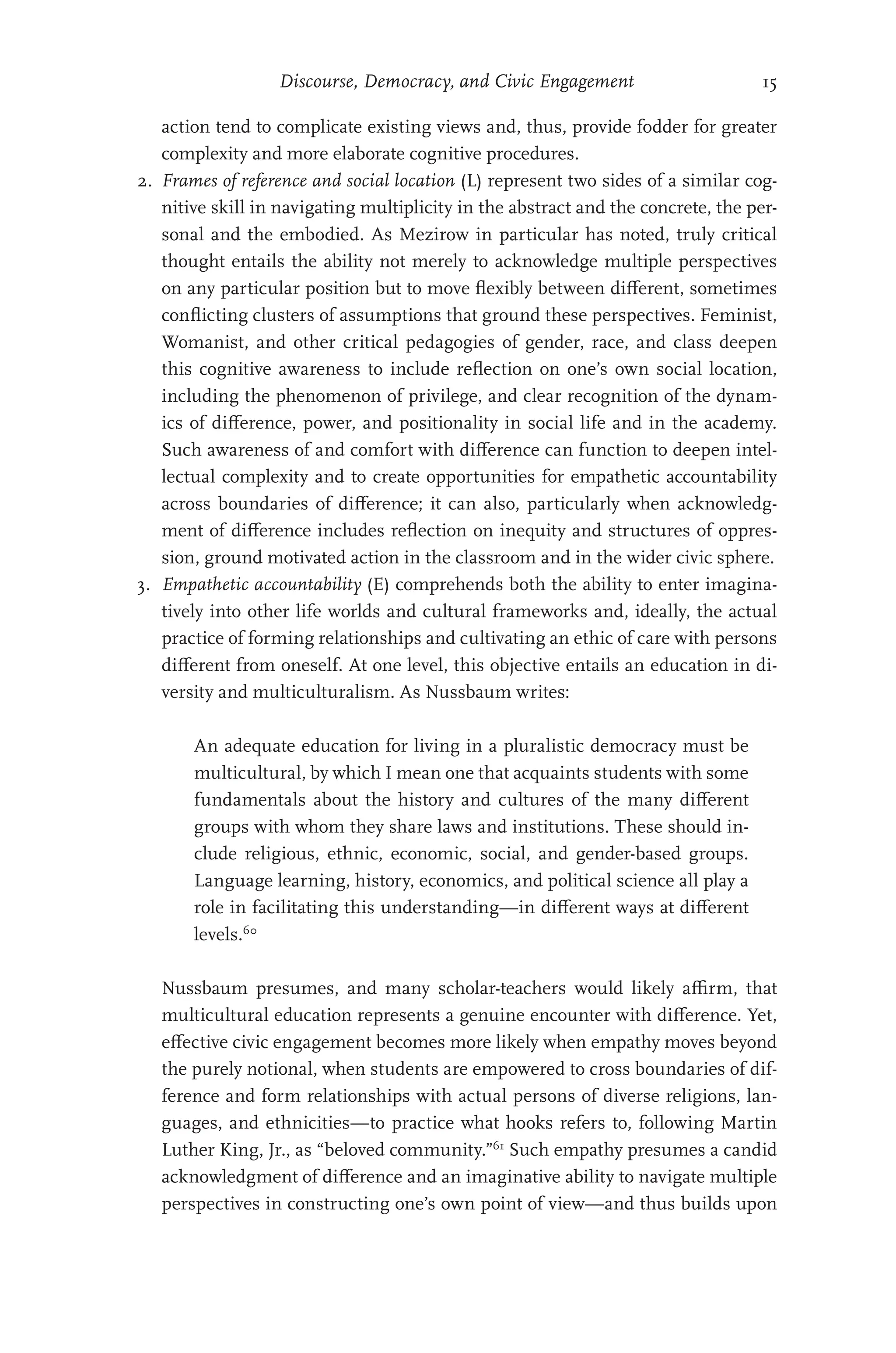 Discourse, Democracy, and Civic Engagement 15
action tend to complicate existing views and, thus, provide fodder for greater
complexity and more elaborate cognitive procedures.
2. Frames of reference and social location (L) represent two sides of a similar cog-
nitive skill in navigating multiplicity in the abstract and the concrete, the per-
sonal and the embodied. As Mezirow in particular has noted, truly critical
thought entails the ability not merely to acknowledge multiple perspectives
on any particular position but to move flexibly between different, sometimes
conflicting clusters of assumptions that ground these perspectives. Feminist,
Womanist, and other critical pedagogies of gender, race, and class deepen
this cognitive awareness to include reflection on one’s own social location,
including the phenomenon of privilege, and clear recognition of the dynam-
ics of difference, power, and positionality in social life and in the academy.
Such awareness of and comfort with difference can function to deepen intel-
lectual complexity and to create opportunities for empathetic accountability
across boundaries of difference; it can also, particularly when acknowledg-
ment of difference includes reflection on inequity and structures of oppres-
sion, ground motivated action in the classroom and in the wider civic sphere.
3. Empathetic accountability (E) comprehends both the ability to enter imagina-
tively into other life worlds and cultural frameworks and, ideally, the actual
practice of forming relationships and cultivating an ethic of care with persons
different from oneself. At one level, this objective entails an education in di-
versity and multiculturalism. As Nussbaum writes:
An adequate education for living in a pluralistic democracy must be
multicultural, by which I mean one that acquaints students with some
fundamentals about the history and cultures of the many different
groups with whom they share laws and institutions. These should in-
clude religious, ethnic, economic, social, and gender-based groups.
Language learning, history, economics, and political science all play a
role in facilitating this understanding—in different ways at different
levels.60
Nussbaum presumes, and many scholar-teachers would likely affirm, that
multicultural education represents a genuine encounter with difference. Yet,
effective civic engagement becomes more likely when empathy moves beyond
the purely notional, when students are empowered to cross boundaries of dif-
ference and form relationships with actual persons of diverse religions, lan-
guages, and ethnicities—to practice what hooks refers to, following Martin
Luther King, Jr., as “beloved community.”61
Such empathy presumes a candid
acknowledgment of difference and an imaginative ability to navigate multiple
perspectives in constructing one’s own point of view—and thus builds upon
 
