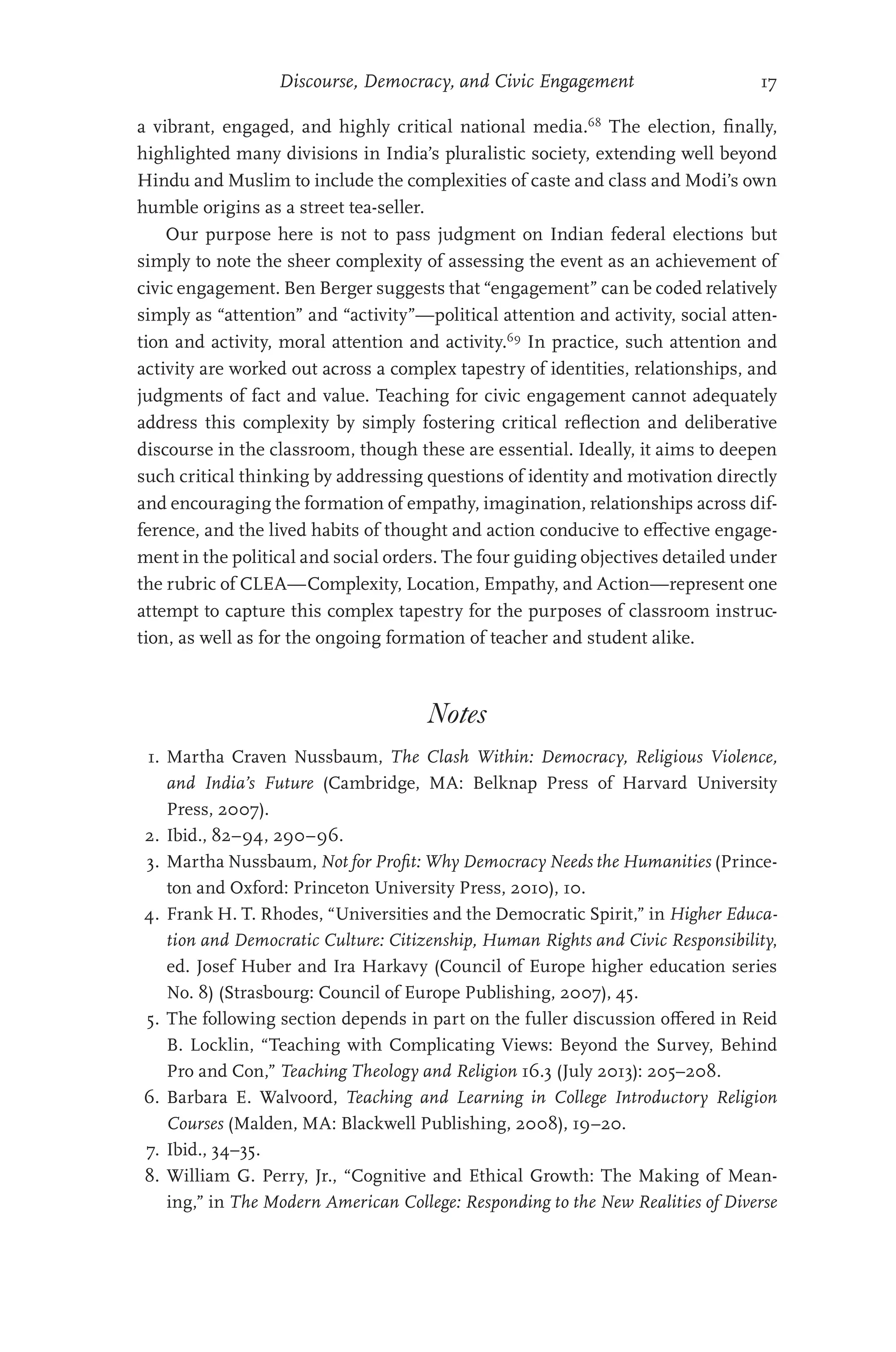 Discourse, Democracy, and Civic Engagement 17
a vibrant, engaged, and highly critical national media.68
The election, finally,
highlighted many divisions in India’s pluralistic society, extending well beyond
Hindu and Muslim to include the complexities of caste and class and Modi’s own
humble origins as a street tea-seller.
Our purpose here is not to pass judgment on Indian federal elections but
simply to note the sheer complexity of assessing the event as an achievement of
civic engagement. Ben Berger suggests that “engagement” can be coded relatively
simply as “attention” and “activity”—political attention and activity, social atten-
tion and activity, moral attention and activity.69
In practice, such attention and
activity are worked out across a complex tapestry of identities, relationships, and
judgments of fact and value. Teaching for civic engagement cannot adequately
address this complexity by simply fostering critical reflection and deliberative
discourse in the classroom, though these are essential. Ideally, it aims to deepen
such critical thinking by addressing questions of identity and motivation directly
and encouraging the formation of empathy, imagination, relationships across dif-
ference, and the lived habits of thought and action conducive to effective engage-
ment in the political and social orders. The four guiding objectives detailed under
the rubric of CLEA—Complexity, Location, Empathy, and Action—­
represent one
attempt to capture this complex tapestry for the purposes of classroom instruc-
tion, as well as for the ongoing formation of teacher and student alike.
Notes
1. Martha Craven Nussbaum, The Clash Within: Democracy, Religious Violence,
and India’s Future (Cambridge, MA: Belknap Press of Harvard University
Press, 2007).
2. Ibid., 82–94, 290–96.
3. Martha Nussbaum, Not for Profit: Why Democracy Needs the Humanities (Prince-
ton and Oxford: Princeton University Press, 2010), 10.
4. Frank H. T. Rhodes, “Universities and the Democratic Spirit,” in Higher Educa-
tion and Democratic Culture: Citizenship, Human Rights and Civic Responsibility,
ed. Josef Huber and Ira Harkavy (Council of Europe higher education series
No. 8) (Strasbourg: Council of Europe Publishing, 2007), 45.
5. The following section depends in part on the fuller discussion offered in Reid
B. Locklin, “Teaching with Complicating Views: Beyond the Survey, Behind
Pro and Con,” Teaching Theology and Religion 16.3 (July 2013): 205–208.
6. Barbara E. Walvoord, Teaching and Learning in College Introductory Religion
Courses (Malden, MA: Blackwell Publishing, 2008), 19–20.
7. Ibid., 34–35.
8. William G. Perry, Jr., “Cognitive and Ethical Growth: The Making of Mean-
ing,” in The Modern American College: Responding to the New Realities of Diverse
 