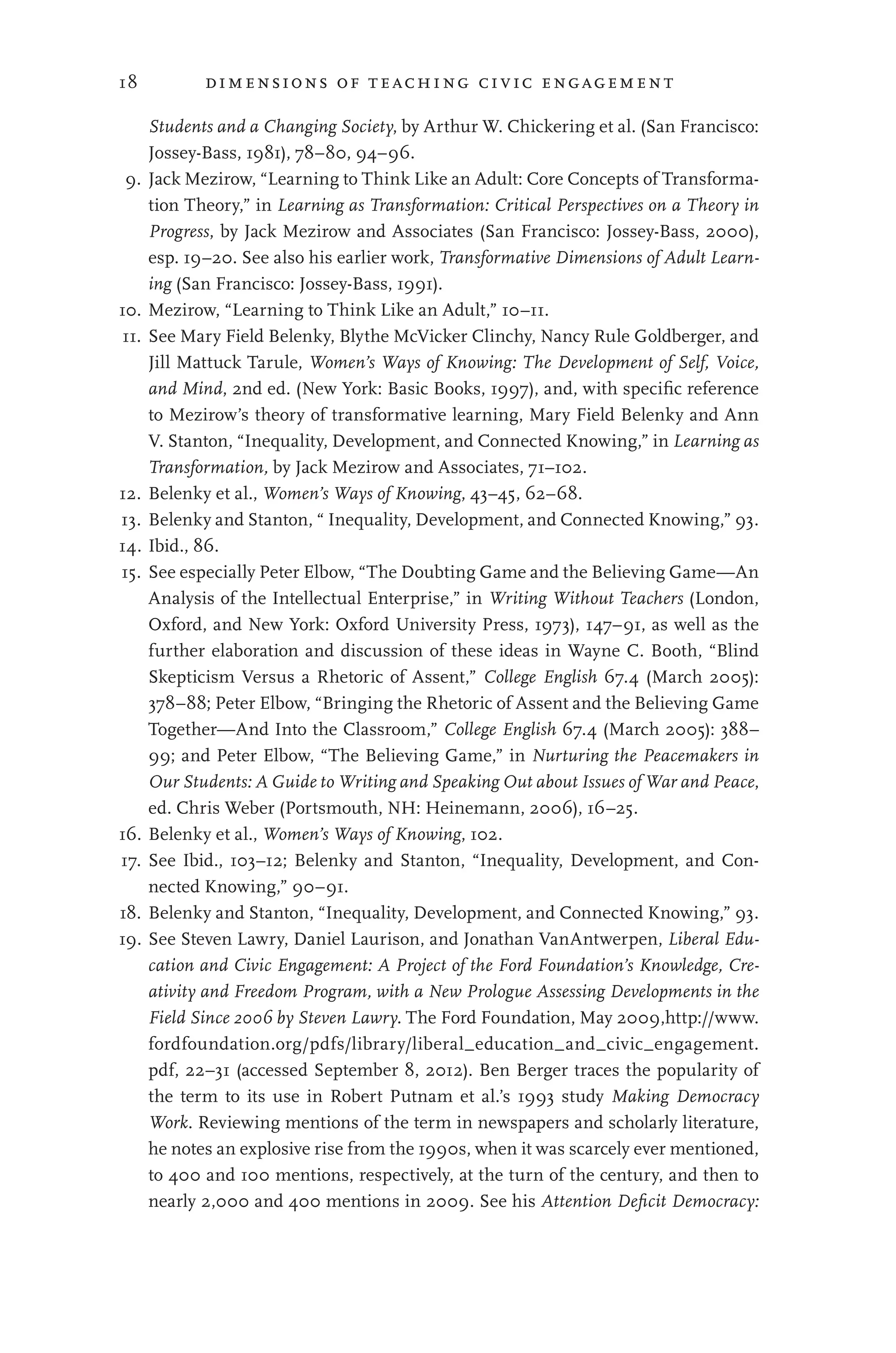 18 dimensions of teaching civic engagement
Students and a Changing Society, by Arthur W. Chickering et al. (San Francisco:
Jossey-Bass, 1981), 78–80, 94–96.
9. Jack Mezirow, “Learning to Think Like an Adult: Core Concepts of Transforma-
tion Theory,” in Learning as Transformation: Critical Perspectives on a Theory in
Progress, by Jack Mezirow and Associates (San Francisco: Jossey-Bass, 2000),
esp. 19–20. See also his earlier work, Transformative Dimensions of Adult Learn-
ing (San Francisco: Jossey-Bass, 1991).
10. Mezirow, “Learning to Think Like an Adult,” 10–11.
11. See Mary Field Belenky, Blythe McVicker Clinchy, Nancy Rule Goldberger, and
Jill Mattuck Tarule, Women’s Ways of Knowing: The Development of Self, Voice,
and Mind, 2nd ed. (New York: Basic Books, 1997), and, with specific reference
to Mezirow’s theory of transformative learning, Mary Field Belenky and Ann
V. Stanton, “Inequality, Development, and Connected Knowing,” in Learning as
Transformation, by Jack Mezirow and Associates, 71–102.
12. Belenky et al., Women’s Ways of Knowing, 43–45, 62–68.
13. Belenky and Stanton, “ Inequality, Development, and Connected Knowing,” 93.
14. Ibid., 86.
15. See especially Peter Elbow, “The Doubting Game and the Believing Game—An
Analysis of the Intellectual Enterprise,” in Writing Without Teachers (London,
Oxford, and New York: Oxford University Press, 1973), 147–91, as well as the
further elaboration and discussion of these ideas in Wayne C. Booth, “Blind
Skepticism Versus a Rhetoric of Assent,” College English 67.4 (March 2005):
378–88; Peter Elbow, “Bringing the Rhetoric of Assent and the Believing Game
Together—And Into the Classroom,” College English 67.4 (March 2005): 388–
99; and Peter Elbow, “The Believing Game,” in Nurturing the Peacemakers in
Our Students: A Guide to Writing and Speaking Out about Issues of War and Peace,
ed. Chris Weber (Portsmouth, NH: Heinemann, 2006), 16–25.
16. Belenky et al., Women’s Ways of Knowing, 102.
17. See Ibid., 103–12; Belenky and Stanton, “Inequality, Development, and Con-
nected Knowing,” 90–91.
18. Belenky and Stanton, “Inequality, Development, and Connected Knowing,” 93.
19. See Steven Lawry, Daniel Laurison, and Jonathan VanAntwerpen, Liberal Edu-
cation and Civic Engagement: A Project of the Ford Foundation’s Knowledge, Cre-
ativity and Freedom Program, with a New Prologue Assessing Developments in the
Field Since 2006 by Steven Lawry. The Ford Foundation, May 2009,http://www.
fordfoundation.org/pdfs/library/liberal_education_and_civic_engagement.
pdf, 22–31 (accessed September 8, 2012). Ben Berger traces the popularity of
the term to its use in Robert Putnam et al.’s 1993 study Making Democracy
Work. Reviewing mentions of the term in newspapers and scholarly literature,
he notes an explosive rise from the 1990s, when it was scarcely ever mentioned,
to 400 and 100 mentions, respectively, at the turn of the century, and then to
nearly 2,000 and 400 mentions in 2009. See his Attention Deficit Democracy:
 