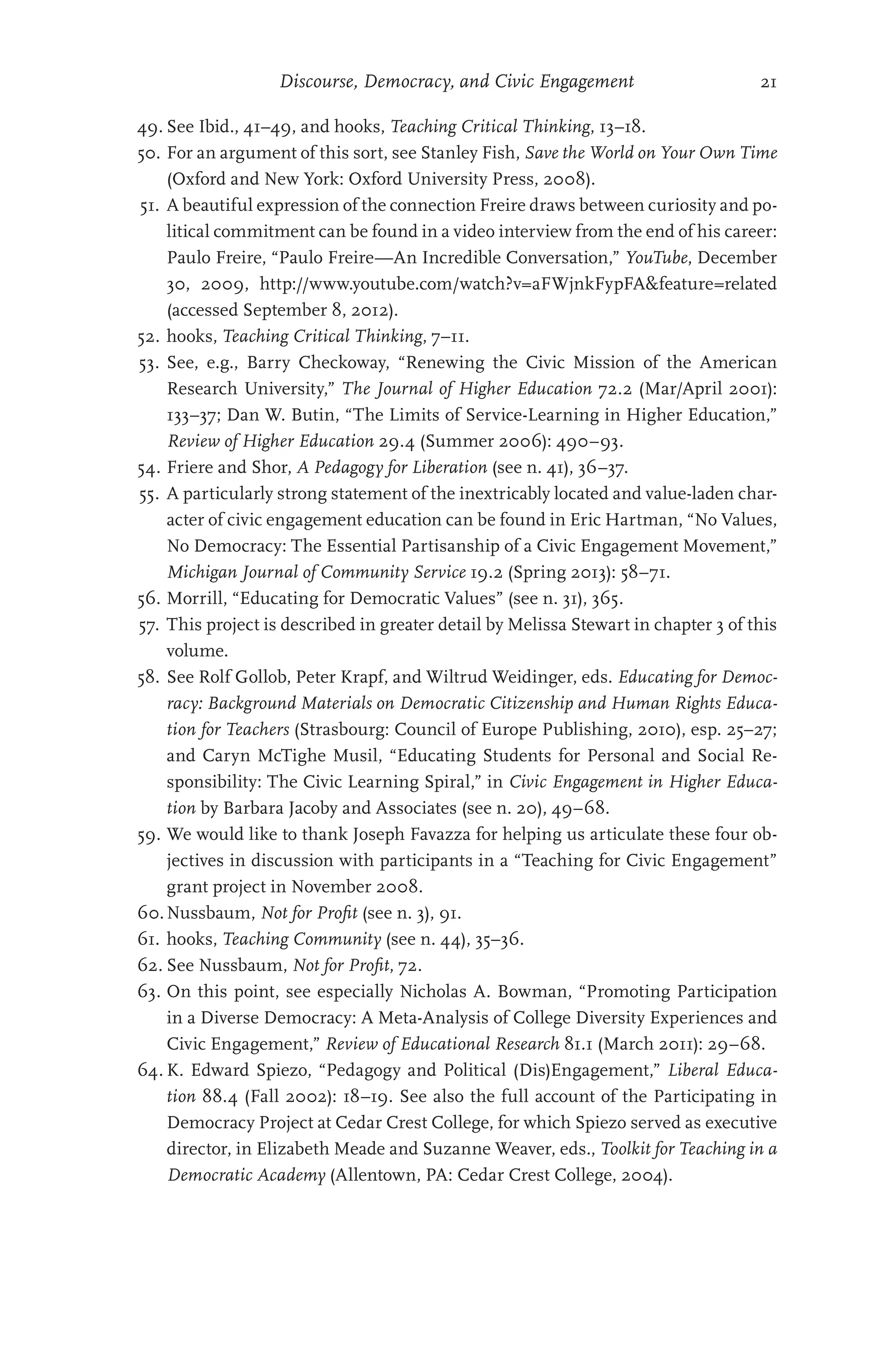 Discourse, Democracy, and Civic Engagement 21
49. See Ibid., 41–49, and hooks, Teaching Critical Thinking, 13–18.
50. For an argument of this sort, see Stanley Fish, Save the World on Your Own Time
(Oxford and New York: Oxford University Press, 2008).
51. A beautiful expression of the connection Freire draws between curiosity and po-
litical commitment can be found in a video interview from the end of his career:
Paulo Freire, “Paulo Freire—An Incredible Conversation,” YouTube, December
30, 2009, http://www.youtube.com/watch?v=aFWjnkFypFAfeature=related
(accessed September 8, 2012).
52. hooks, Teaching Critical Thinking, 7–11.
53. See, e.g., Barry Checkoway, “Renewing the Civic Mission of the American
Research University,” The Journal of Higher Education 72.2 (Mar/April 2001):
133–37; Dan W. Butin, “The Limits of Service-Learning in Higher Education,”
Review of Higher Education 29.4 (Summer 2006): 490–93.
54. Friere and Shor, A Pedagogy for Liberation (see n. 41), 36–37.
55. A particularly strong statement of the inextricably located and value-laden char-
acter of civic engagement education can be found in Eric Hartman, “No Values,
No Democracy: The Essential Partisanship of a Civic Engagement Movement,”
Michigan Journal of Community Service 19.2 (Spring 2013): 58–71.
56. Morrill, “Educating for Democratic Values” (see n. 31), 365.
57. This project is described in greater detail by Melissa Stewart in chapter 3 of this
volume.
58. See Rolf Gollob, Peter Krapf, and Wiltrud Weidinger, eds. Educating for Democ-
racy: Background Materials on Democratic Citizenship and Human Rights Educa-
tion for Teachers (Strasbourg: Council of Europe Publishing, 2010), esp. 25–27;
and Caryn McTighe Musil, “Educating Students for Personal and Social Re-
sponsibility: The Civic Learning Spiral,” in Civic Engagement in Higher Educa-
tion by Barbara Jacoby and Associates (see n. 20), 49–68.
59. We would like to thank Joseph Favazza for helping us articulate these four ob-
jectives in discussion with participants in a “Teaching for Civic Engagement”
grant project in November 2008.
60.Nussbaum, Not for Profit (see n. 3), 91.
61. hooks, Teaching Community (see n. 44), 35–36.
62. See Nussbaum, Not for Profit, 72.
63. On this point, see especially Nicholas A. Bowman, “Promoting Participation
in a Diverse Democracy: A Meta-Analysis of College Diversity Experiences and
Civic Engagement,” Review of Educational Research 81.1 (March 2011): 29–68.
64. K. Edward Spiezo, “Pedagogy and Political (Dis)Engagement,” Liberal Educa-
tion 88.4 (Fall 2002): 18–19. See also the full account of the Participating in
Democracy Project at Cedar Crest College, for which Spiezo served as executive
director, in Elizabeth Meade and Suzanne Weaver, eds., Toolkit for Teaching in a
Democratic Academy (Allentown, PA: Cedar Crest College, 2004).
 