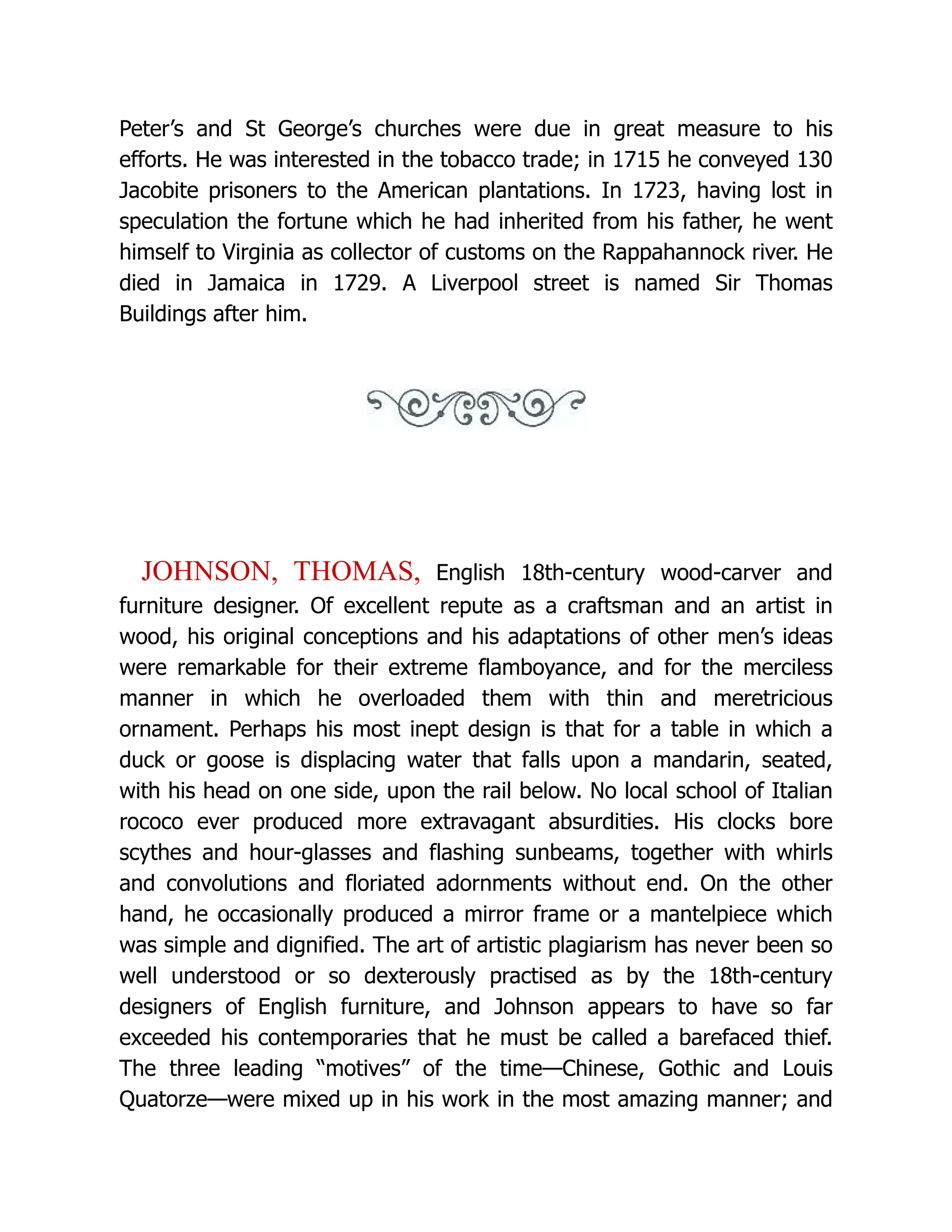 Peter’s and St George’s churches were due in great measure to his
efforts. He was interested in the tobacco trade; in 1715 he conveyed 130
Jacobite prisoners to the American plantations. In 1723, having lost in
speculation the fortune which he had inherited from his father, he went
himself to Virginia as collector of customs on the Rappahannock river. He
died in Jamaica in 1729. A Liverpool street is named Sir Thomas
Buildings after him.
JOHNSON, THOMAS, English 18th-century wood-carver and
furniture designer. Of excellent repute as a craftsman and an artist in
wood, his original conceptions and his adaptations of other men’s ideas
were remarkable for their extreme flamboyance, and for the merciless
manner in which he overloaded them with thin and meretricious
ornament. Perhaps his most inept design is that for a table in which a
duck or goose is displacing water that falls upon a mandarin, seated,
with his head on one side, upon the rail below. No local school of Italian
rococo ever produced more extravagant absurdities. His clocks bore
scythes and hour-glasses and flashing sunbeams, together with whirls
and convolutions and floriated adornments without end. On the other
hand, he occasionally produced a mirror frame or a mantelpiece which
was simple and dignified. The art of artistic plagiarism has never been so
well understood or so dexterously practised as by the 18th-century
designers of English furniture, and Johnson appears to have so far
exceeded his contemporaries that he must be called a barefaced thief.
The three leading “motives” of the time—Chinese, Gothic and Louis
Quatorze—were mixed up in his work in the most amazing manner; and
 