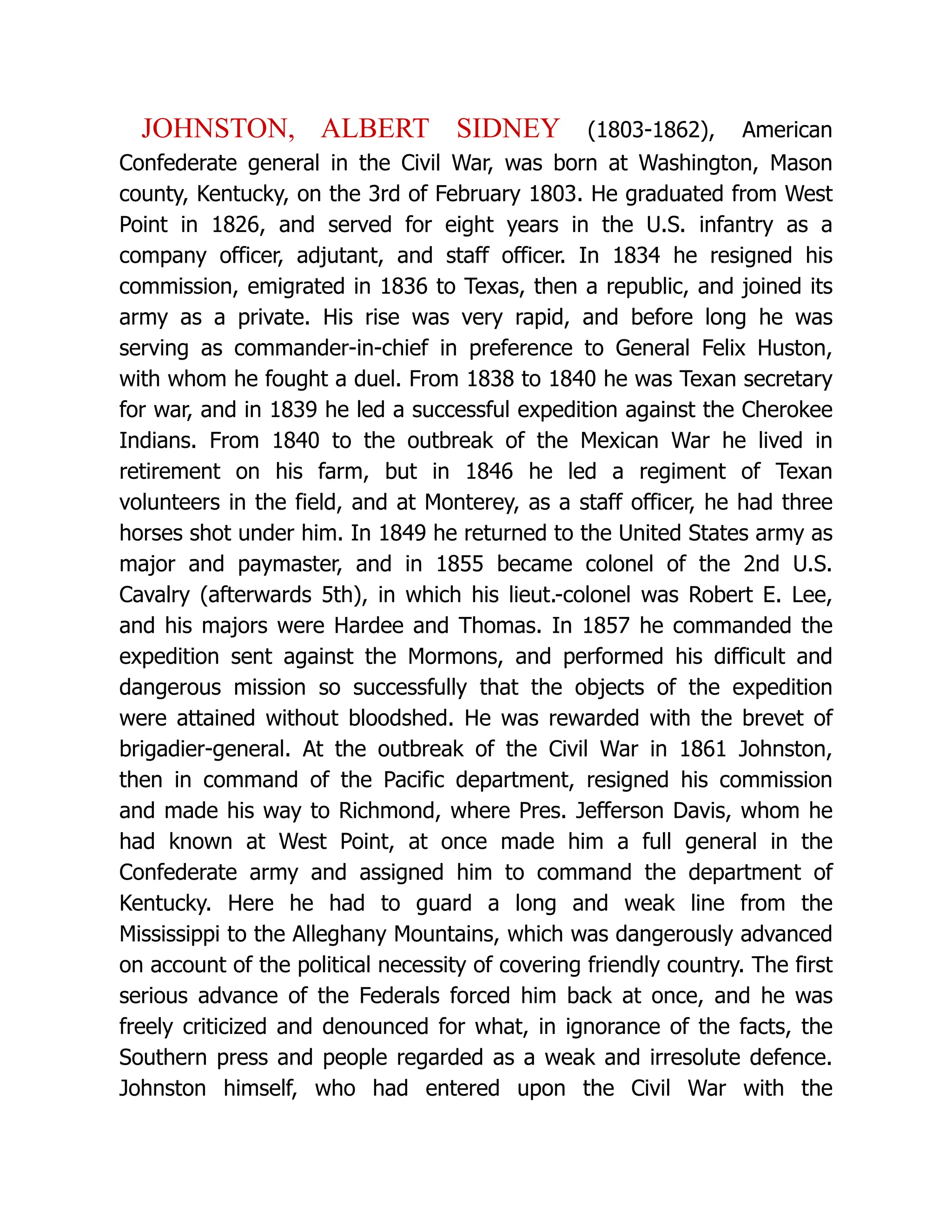 JOHNSTON, ALBERT SIDNEY (1803-1862), American
Confederate general in the Civil War, was born at Washington, Mason
county, Kentucky, on the 3rd of February 1803. He graduated from West
Point in 1826, and served for eight years in the U.S. infantry as a
company officer, adjutant, and staff officer. In 1834 he resigned his
commission, emigrated in 1836 to Texas, then a republic, and joined its
army as a private. His rise was very rapid, and before long he was
serving as commander-in-chief in preference to General Felix Huston,
with whom he fought a duel. From 1838 to 1840 he was Texan secretary
for war, and in 1839 he led a successful expedition against the Cherokee
Indians. From 1840 to the outbreak of the Mexican War he lived in
retirement on his farm, but in 1846 he led a regiment of Texan
volunteers in the field, and at Monterey, as a staff officer, he had three
horses shot under him. In 1849 he returned to the United States army as
major and paymaster, and in 1855 became colonel of the 2nd U.S.
Cavalry (afterwards 5th), in which his lieut.-colonel was Robert E. Lee,
and his majors were Hardee and Thomas. In 1857 he commanded the
expedition sent against the Mormons, and performed his difficult and
dangerous mission so successfully that the objects of the expedition
were attained without bloodshed. He was rewarded with the brevet of
brigadier-general. At the outbreak of the Civil War in 1861 Johnston,
then in command of the Pacific department, resigned his commission
and made his way to Richmond, where Pres. Jefferson Davis, whom he
had known at West Point, at once made him a full general in the
Confederate army and assigned him to command the department of
Kentucky. Here he had to guard a long and weak line from the
Mississippi to the Alleghany Mountains, which was dangerously advanced
on account of the political necessity of covering friendly country. The first
serious advance of the Federals forced him back at once, and he was
freely criticized and denounced for what, in ignorance of the facts, the
Southern press and people regarded as a weak and irresolute defence.
Johnston himself, who had entered upon the Civil War with the
 