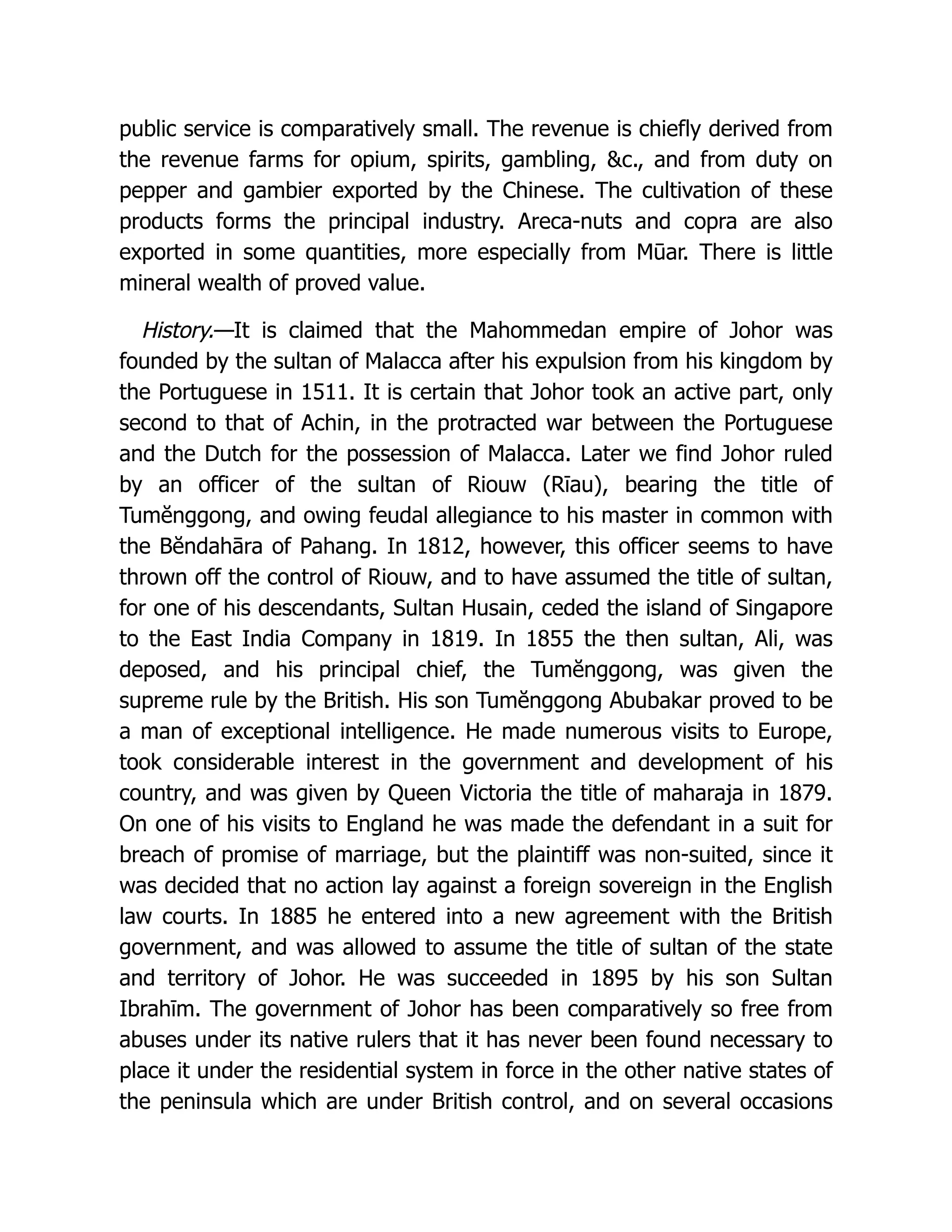 public service is comparatively small. The revenue is chiefly derived from
the revenue farms for opium, spirits, gambling, c., and from duty on
pepper and gambier exported by the Chinese. The cultivation of these
products forms the principal industry. Areca-nuts and copra are also
exported in some quantities, more especially from Mūar. There is little
mineral wealth of proved value.
History.—It is claimed that the Mahommedan empire of Johor was
founded by the sultan of Malacca after his expulsion from his kingdom by
the Portuguese in 1511. It is certain that Johor took an active part, only
second to that of Achin, in the protracted war between the Portuguese
and the Dutch for the possession of Malacca. Later we find Johor ruled
by an officer of the sultan of Riouw (Rīau), bearing the title of
Tumĕnggong, and owing feudal allegiance to his master in common with
the Bĕndahāra of Pahang. In 1812, however, this officer seems to have
thrown off the control of Riouw, and to have assumed the title of sultan,
for one of his descendants, Sultan Husain, ceded the island of Singapore
to the East India Company in 1819. In 1855 the then sultan, Ali, was
deposed, and his principal chief, the Tumĕnggong, was given the
supreme rule by the British. His son Tumĕnggong Abubakar proved to be
a man of exceptional intelligence. He made numerous visits to Europe,
took considerable interest in the government and development of his
country, and was given by Queen Victoria the title of maharaja in 1879.
On one of his visits to England he was made the defendant in a suit for
breach of promise of marriage, but the plaintiff was non-suited, since it
was decided that no action lay against a foreign sovereign in the English
law courts. In 1885 he entered into a new agreement with the British
government, and was allowed to assume the title of sultan of the state
and territory of Johor. He was succeeded in 1895 by his son Sultan
Ibrahīm. The government of Johor has been comparatively so free from
abuses under its native rulers that it has never been found necessary to
place it under the residential system in force in the other native states of
the peninsula which are under British control, and on several occasions
 
