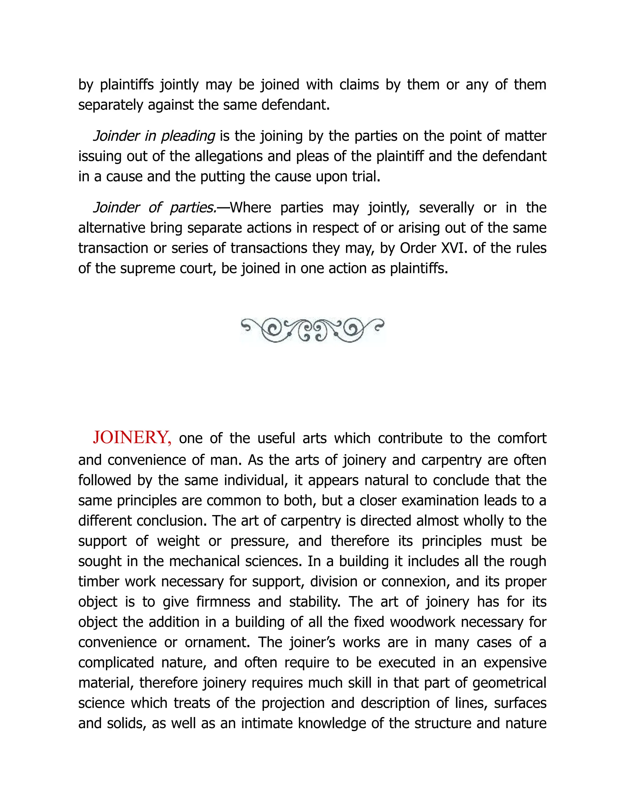 by plaintiffs jointly may be joined with claims by them or any of them
separately against the same defendant.
Joinder in pleading is the joining by the parties on the point of matter
issuing out of the allegations and pleas of the plaintiff and the defendant
in a cause and the putting the cause upon trial.
Joinder of parties.—Where parties may jointly, severally or in the
alternative bring separate actions in respect of or arising out of the same
transaction or series of transactions they may, by Order XVI. of the rules
of the supreme court, be joined in one action as plaintiffs.
JOINERY, one of the useful arts which contribute to the comfort
and convenience of man. As the arts of joinery and carpentry are often
followed by the same individual, it appears natural to conclude that the
same principles are common to both, but a closer examination leads to a
different conclusion. The art of carpentry is directed almost wholly to the
support of weight or pressure, and therefore its principles must be
sought in the mechanical sciences. In a building it includes all the rough
timber work necessary for support, division or connexion, and its proper
object is to give firmness and stability. The art of joinery has for its
object the addition in a building of all the fixed woodwork necessary for
convenience or ornament. The joiner’s works are in many cases of a
complicated nature, and often require to be executed in an expensive
material, therefore joinery requires much skill in that part of geometrical
science which treats of the projection and description of lines, surfaces
and solids, as well as an intimate knowledge of the structure and nature
 