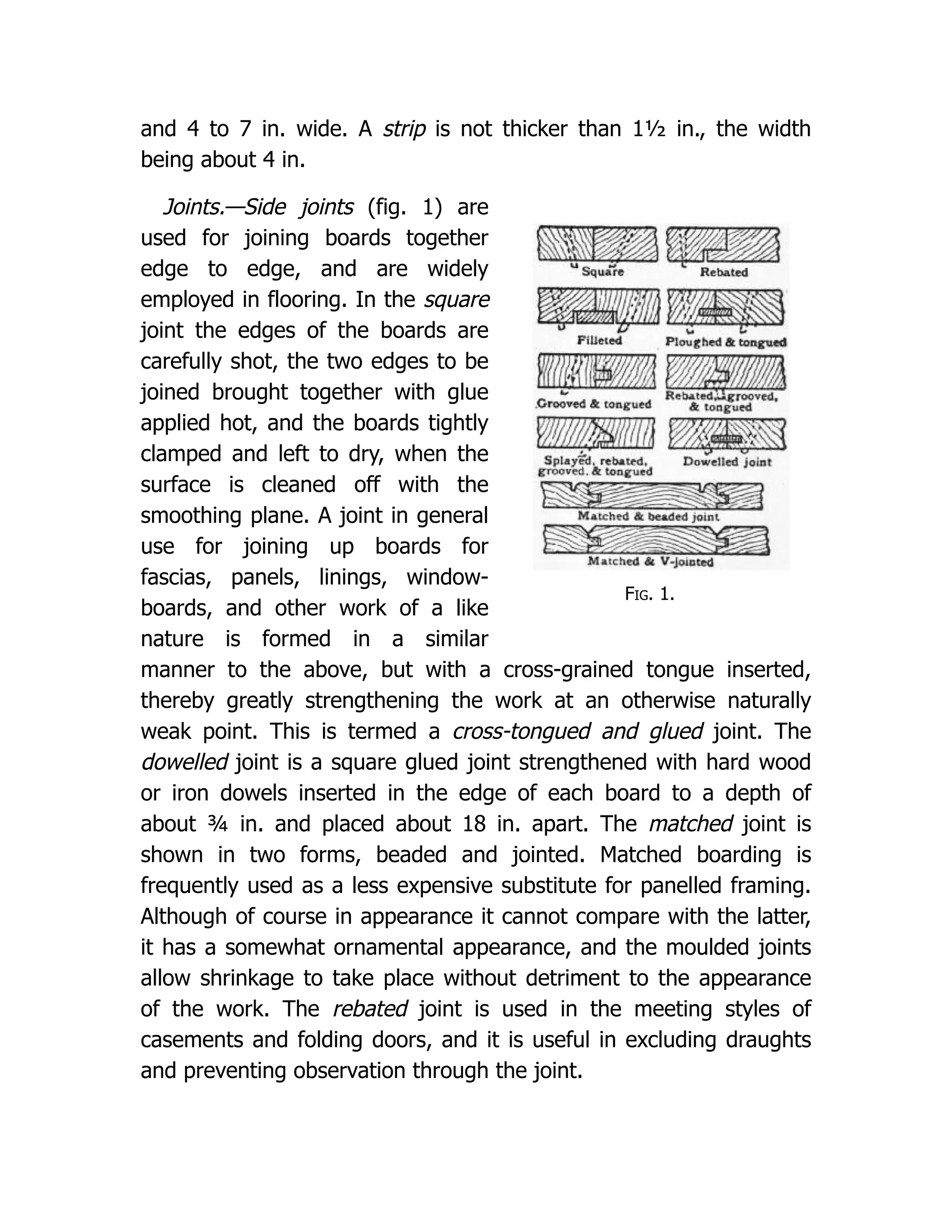 Fig. 1.
and 4 to 7 in. wide. A strip is not thicker than 1½ in., the width
being about 4 in.
Joints.—Side joints (fig. 1) are
used for joining boards together
edge to edge, and are widely
employed in flooring. In the square
joint the edges of the boards are
carefully shot, the two edges to be
joined brought together with glue
applied hot, and the boards tightly
clamped and left to dry, when the
surface is cleaned off with the
smoothing plane. A joint in general
use for joining up boards for
fascias, panels, linings, window-
boards, and other work of a like
nature is formed in a similar
manner to the above, but with a cross-grained tongue inserted,
thereby greatly strengthening the work at an otherwise naturally
weak point. This is termed a cross-tongued and glued joint. The
dowelled joint is a square glued joint strengthened with hard wood
or iron dowels inserted in the edge of each board to a depth of
about ¾ in. and placed about 18 in. apart. The matched joint is
shown in two forms, beaded and jointed. Matched boarding is
frequently used as a less expensive substitute for panelled framing.
Although of course in appearance it cannot compare with the latter,
it has a somewhat ornamental appearance, and the moulded joints
allow shrinkage to take place without detriment to the appearance
of the work. The rebated joint is used in the meeting styles of
casements and folding doors, and it is useful in excluding draughts
and preventing observation through the joint.
 