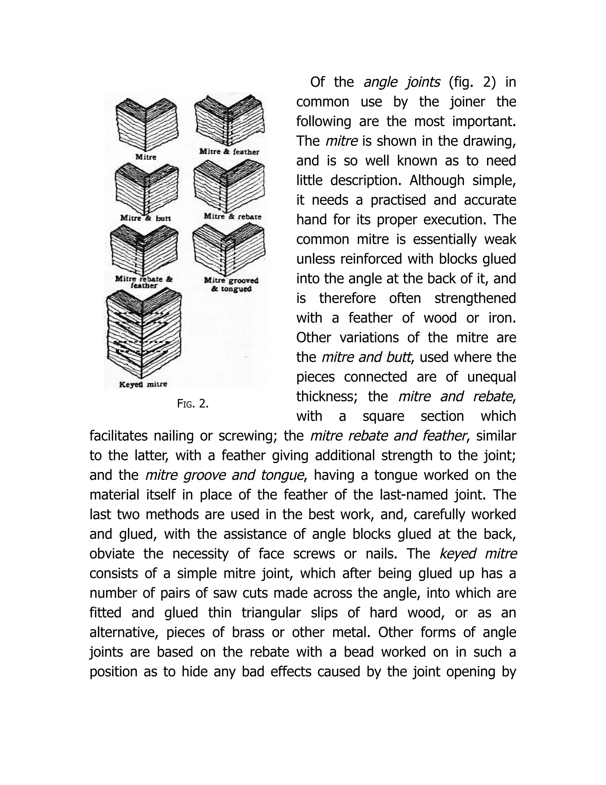 Fig. 2.
Of the angle joints (fig. 2) in
common use by the joiner the
following are the most important.
The mitre is shown in the drawing,
and is so well known as to need
little description. Although simple,
it needs a practised and accurate
hand for its proper execution. The
common mitre is essentially weak
unless reinforced with blocks glued
into the angle at the back of it, and
is therefore often strengthened
with a feather of wood or iron.
Other variations of the mitre are
the mitre and butt, used where the
pieces connected are of unequal
thickness; the mitre and rebate,
with a square section which
facilitates nailing or screwing; the mitre rebate and feather, similar
to the latter, with a feather giving additional strength to the joint;
and the mitre groove and tongue, having a tongue worked on the
material itself in place of the feather of the last-named joint. The
last two methods are used in the best work, and, carefully worked
and glued, with the assistance of angle blocks glued at the back,
obviate the necessity of face screws or nails. The keyed mitre
consists of a simple mitre joint, which after being glued up has a
number of pairs of saw cuts made across the angle, into which are
fitted and glued thin triangular slips of hard wood, or as an
alternative, pieces of brass or other metal. Other forms of angle
joints are based on the rebate with a bead worked on in such a
position as to hide any bad effects caused by the joint opening by
 