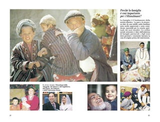 Perché la famiglia
                                                é così importante
                                                per i Musulmani?
                                                La famiglia è il fondamento della
                                                società islamica. La pace e la sicurez-
                                                za date da una stabile unità familiare
                                                sono molto apprezzate e sono consi-
                                                derate essenziali per la crescita spiri-
                                                tuale dei suoi membri. Un ordine
                                                sociale armonico è dato dall'esistenza
                                                di famiglie patriarcali; i figli sono
                                                doni preziosi e raramente lasciano la
                                                casa di origine prima del matrimonio.




     IN SENSO ORARIO: Musulmani della
     Mongolia, del Marocco, dell’Inghilterra,
     dell’Egitto, del Pakistan,
     e della Federazione Russa.




22                                                                                   23
 
