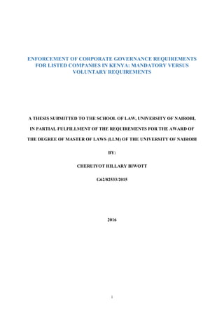i
ENFORCEMENT OF CORPORATE GOVERNANCE REQUIREMENTS
FOR LISTED COMPANIES IN KENYA: MANDATORY VERSUS
VOLUNTARY REQUIREMENTS
A THESIS SUBMITTED TO THE SCHOOL OF LAW, UNIVERSITY OF NAIROBI,
IN PARTIAL FULFILLMENT OF THE REQUIREMENTS FOR THE AWARD OF
THE DEGREE OF MASTER OF LAWS (LLM) OF THE UNIVERSITY OF NAIROBI
BY:
CHERUIYOT HILLARY BIWOTT
G62/82533/2015
2016
 