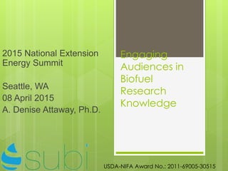 Engaging
Audiences in
Biofuel
Research
Knowledge
2015 National Extension
Energy Summit
Seattle, WA
08 April 2015
A. Denise Attaway, Ph.D.
USDA-NIFA Award No.: 2011-69005-30515
 