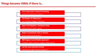 First Impression: Powerful Hashtag
A powerfull Hashtag attracts the eyeballs 
The Power of Influencers
Use of Celebrity, Bloggers, Influencers
Open Participation : Invitation Only
Build excitement: Make it special
Make it Emotional: Pain or Humor
Human Emotions grab attention
360 Degree Social Media approach
Facebook, Twitter, Pinterest, Instagram, Whats App etc
Let the users become heroes
Everyone has right to become popular 
Things become VIRAL if there is..
 