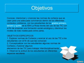 Objetivos
Conocer, interiorizar y vivenciar las normas de cortesía que se
usan para una adecuada convivencia dentro de los diferentes
contextos cotidianos, con los estudiantes de los grados primero,
tercero y quinto de la IEM La Rosa través del uso de las TIC con
el fin de propiciar una formación social axiológica y disminuir los
niveles de trato inadecuado entre pares.
OBJETIVOS ESPECIFICOS
1. Explorar normas de Cortesía y acercar al uso de las TIC a los
estudiantes con el fin de que las conozcan
2. Conceptualizar con los estudiantes algunas normas de
Cortesía y fusionar algunos
elementos de las TIC para trabajar interdisciplinarmente.
3. Observar la actitud de los estudiantes en diferentes
espacios escolares
 