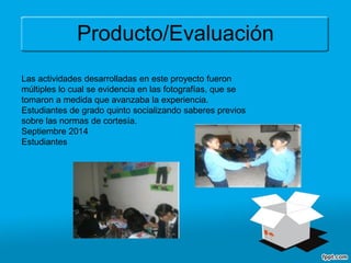 Producto/Evaluación
Las actividades desarrolladas en este proyecto fueron
múltiples lo cual se evidencia en las fotografías, que se
tomaron a medida que avanzaba la experiencia.
Estudiantes de grado quinto socializando saberes previos
sobre las normas de cortesía.
Septiembre 2014
Estudiantes
 