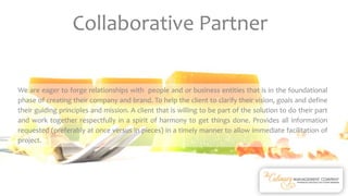 We are eager to forge relationships with people and or business entities that is in the foundational
phase of creating their company and brand. To help the client to clarify their vision, goals and define
their guiding principles and mission. A client that is willing to be part of the solution to do their part
and work together respectfully in a spirit of harmony to get things done. Provides all information
requested (preferably at once versus in pieces) in a timely manner to allow immediate facilitation of
project.
Collaborative Partner
 