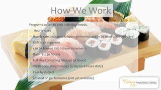 Programs suited to your individual needs.
- Hourly rates
 Hourly rate packages 10 hours preferred rate to be used within 90 days
 Online or in-person
 can be broken into ½ hour increments
 Daily rate (6 hours)
 Full Day Consulting Package (8 hours)
 Week Consulting Package (5 days/6-8 hours daily)
 Fees by project
 % based on performance (not yet available)
How We Work
 