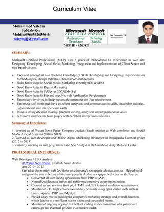 SUMMARY:
Microsoft Certified Professional (MCP) with 6 years of Professional IT experience in Web site
Designing, Developing, Social Media Marketing, Integration and Implementation of Client/Server and
web based systems.
• Excellent conceptual and Practical knowledge of Web Developing and Designing Implementation
Methodologies, Design Patterns, Client/Server architectures
• Good Knowledge in Social Media Marketing expertly SEO & SEM
• Good Knowledge in Digital Marketing
• Good Knowledge in SqlServer 2005&My Sql
• Good Knowledge in Php and Asp.Net web Application Development
• Extensively involved in Studying and documenting the User requirement.
• Extremely self-motivated, have excellent analytical and communication skills, leadership qualities,
organizational and inter-personal skills
• Possess strong decision making, problem solving, analytical and organizational skills.
• A creative and flexible team player with excellent interpersonal abilities.
Summary of Experience:
1, Worked as Al Watan News Paper Company Jeddah (Saudi Arabia) as Web developer and Social
Media Analyst Start to (2010 to 2012)
2, Worked as Web developer and Online Digital Marketing Developer in Propaganda Comvort group
(2012 to 2014)
3, currently working as web programmer and Seo Analyst in Dr.Mamdooh Ashy Medical Center
PROFESSIONAL EXPERIENCE:
Web Developer / SEO Analyst
Al Watan News Paper. | Jeddah, Saudi Arabia
Aug 2010 - 2012
Served as the primary web developer on company's newspaper alwatan.com.sa Helped build
and grow the site to be one of the most popular Arabic newspaper web sites on the Internet.
• Converted all user facing applications from PHP to ASP.
• Normalized database tables and performed extensive query optimization.
• Cleaned up and rewrote front end HTML and CSS to meet validation requirements.
• Maintained 24/7 high volume availability demands using open source tools such as
Linux, Apache, PHP, and MySQL.
• Played a key role in guiding the company's marketing strategy and overall direction,
which lead to its significant market share and successful buyout.
• Maintained ongoing organic SEO effort leading to the elimination of a paid search
campaign and eventual position as a market leader.
Muhammed Saleem
Jeddah-Ksa
Mobile:0966542659046
saleemjjj@gmail.com
MCP ID - 6203823
Curriculum Vitae
 