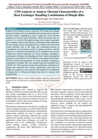 International Journal of Trend in Scientific Research and Development (IJTSRD)
Volume 5 Issue 6, September-October 2021 Available Online: www.ijtsrd.com e-ISSN: 2456 – 6470
@ IJTSRD | Unique Paper ID – IJTSRD47712 | Volume – 5 | Issue – 6 | Sep-Oct 2021 Page 1763
CFD Analysis to Analyze Thermal Characteristics of a
Heat Exchanger Handling Combination of Dimple Ribs
Abhishek Singh1
, Prof. Rohit Soni2
1
Research Scholar, 2
Professor,
1,2
Trinity Institute of Technology and Research, RGPV Bhopal, Madhya Pradesh, India
ABSTRACT
It takes a lot of energy to have a good life. For living and working,
humans nowadays rely on an abundant and constant source of power.
Because energy is depleting at such a rapid rate, it has become
important to use heat more efficiently, which necessitates that we
preserve. As a result of the global energy crisis, many researchers
have worked to improve the efficiency of thermal systems and reduce
the size and thus energy consumption rates, which is one of the most
critical problems due to the large and continuing increase in
consumption, the increasing scarcity of energy resources, and the
high cost. A 3-dimensional numerical (3-D) simulation was used to
evaluate the thermal properties of a heat exchanger managing a
combination of dimple ribs. Handling air flow velocity through the
channel was varied from 3.97 to 5.80 m/s. is the subject of this study.
The heat transfer physiognomies of a heat exchanger managing a
combination of dimple ribs were studied using the simulation tool
ANSYS 19.2. The numerical results showed that the combination of
dimple ribs enhanced heat transfer significantly more than the
dimple. In comparison, the average Nusselt number of a combination
of dimple ribs is 4.28 percent higher than that of a channel with
dimpled Plate.
KEYWORDS: Surface enhancement, dimples and ribs, heat transfer
characteristic, friction factor, Nusselt number, thermal performance,
CFD
How to cite this paper: Abhishek Singh |
Prof. Rohit Soni "CFD Analysis to
Analyze Thermal Characteristics of a
Heat Exchanger Handling Combination
of Dimple Ribs" Published in
International
Journal of Trend in
Scientific Research
and Development
(ijtsrd), ISSN: 2456-
6470, Volume-5 |
Issue-6, October
2021, pp.1763-
1773, URL:
www.ijtsrd.com/papers/ijtsrd47712.pdf
Copyright © 2021 by author (s) and
International Journal of Trend in
Scientific Research and Development
Journal. This is an
Open Access article
distributed under the
terms of the Creative Commons
Attribution License (CC BY 4.0)
(http://creativecommons.org/licenses/by/4.0)
I. INTRODUCTION
Many researchers have worked to improve the
efficiency of thermal systems and reduce the size and
thus energy consumption rates as a result of the
global energy crisis, which is one of the most critical
problems due to the large and continuous increase in
consumption and the increasing shortage of energy
resources as well as the high cost.
Heat transfer enhancement is the process of applying
various strategies to improve a system's heat transfer
rate and thermo hydraulic performance. Heat transfer
enhancement methods are used to improve heat
transfer without significantly affecting the overall
realisation of systems, and they cover a wide range of
applications where heat exchangers are used for
functions such as air conditioning, refrigeration,
central heating systems, cooling automotive
components, and many other applications in the
chemical industry.
Heat transfer improvement techniques are divided
into three categories: passive, active, and compound
procedures. Passive methods, on the other hand, do
not require any additional energy to improve the
thermohydraulic performance of the system. Active
methods require external power to input the process;
however, active methods do not require any
additional energy to improve the thermohydraulic
performance of the system.
External power is not required in passive approaches;
rather, the geometry or surface of the flow channel is
altered to improve the thermohydraulic performance
of the systems. Inserts, ribs, and rough surfaces are
used to increase fluid mixing and turbulence in the
flow, resulting in an increase in total heat transfer
rate. Passive heat transfer enhancement approaches
also offer several advantages over other heat transfer
enhancement techniques, such as cheap cost, ease of
manufacture, and installation.
IJTSRD47712
 