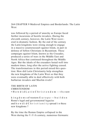 264 CHAPTER 9 Medieval Empires and Borderlands: The Latin
West
was followed by a period of anarchy as Europe faced
further incursions of hostile invaders. During the
eleventh century, however, the Latin West recov-
ered in dramatic fashion. By the end of the century
the Latin kingdoms were strong enough to engage
in a massive counterassault against Islam, in part in
defense of fellow Christians in Byzantium. These
campaigns against Islam, known as the Crusades,
produced a series of wars in the Middle East and
North Africa that continued throughout the Middle
Ages. But the ideals of the crusaders lasted well into
modern times, long after the active fighting ceased.
The transformations in this period raised this ques-
tion: How did Latin Christianity help strengthen
the new kingdoms of the Latin West so that they
were eventually able to deal effectively with both
barbarian invaders and Muslim rivals?
THE BIRTH OF LATIN
CHRISTENDOM
• H o w d i d L a t i n C h r i s t e n d o m — t h e new
k i n g d o m s of western E u r o p e — b u i l d o n
Rome's legal and governmental legacies
and h o w d i d C h r i s t i a n i t y spread i n these
new kingdoms ?
By the time the Roman Empire collapsed in the
West during the f i f t h century, numerous Germanic
 