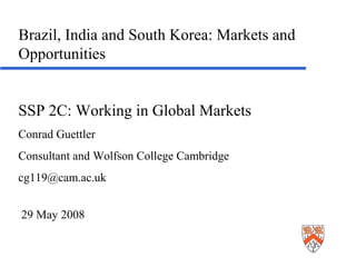 Brazil, India and South Korea: Markets and
Opportunities


SSP 2C: Working in Global Markets
Conrad Guettler
Consultant and Wolfson College Cambridge
cg119@cam.ac.uk


29 May 2008
 