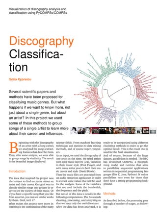 Visualization of discography analysis and
classiﬁcation using PyCOMPSs/COMPSs
Discography
Classiﬁca-
tion
Soﬁa Kypraiou
Several scientiﬁc papers and
methods have been proposed for
classifying music genres. But what
happens if we want to know more, not
just about a single genre, but about
an artist? In this project we used
some of these methods to group
songs of a single artist to learn more
about their career and inﬂuences.
B
eginning with the discography
of an artist with a long career,
we analyzed the songs extract-
ing features that describe them.
Then, after some analysis, we were able
to group songs by similarity. The result
is the beautiful image displayed!
Introduction
The idea that inspired the project was
the interest to ﬁnd out more about an
artist and their career. Our goal was to
classify similar songs into groups in or-
der to see the variety of their music. Or
if you have a speciﬁc song that you like
from an artist, you can see similar works
by them. Cool, isn’t it?
What makes the project even more in-
teresting is the combination of the many
science ﬁelds. From machine learning
techniques and statistics to data mining
methods, and of course super comput-
ers.
As an input, we used the discography of
one artist at the time. We tried artists
with long music careers (U2), variation
in their music style (Pink Floyd), and
with many active years in both their mu-
sic career and style (David Bowie).
Then the music ﬁles are processed from
an audio extraction application in order
to extract some values that will be used
for the analysis. Some of the variables
that are used include the bandwidth,
the frequency and the pitch.
But not all of this data is needed in the
following computations. The data needs
cleaning, processing, and analyzing so
that we keep only the useful features.
After the data has been analyzed, it is
ready to be categorized using different
clustering methods in order to get the
optimal result. This is the result that is
used for the ﬁnal visualization.
And of course, because of the large
dataset, parallelism is needed. The BSC
has developed COMPSs, a program-
ming model and runtime that aims
to parallelize sequential applications
written in sequential programming lan-
guages (like C, Java, Python). It makes
parallelism easy even for those that
don’t have a strong programming back-
ground.
Methods
As described before, the processing goes
through a number of stages, as follow-
ing:
 