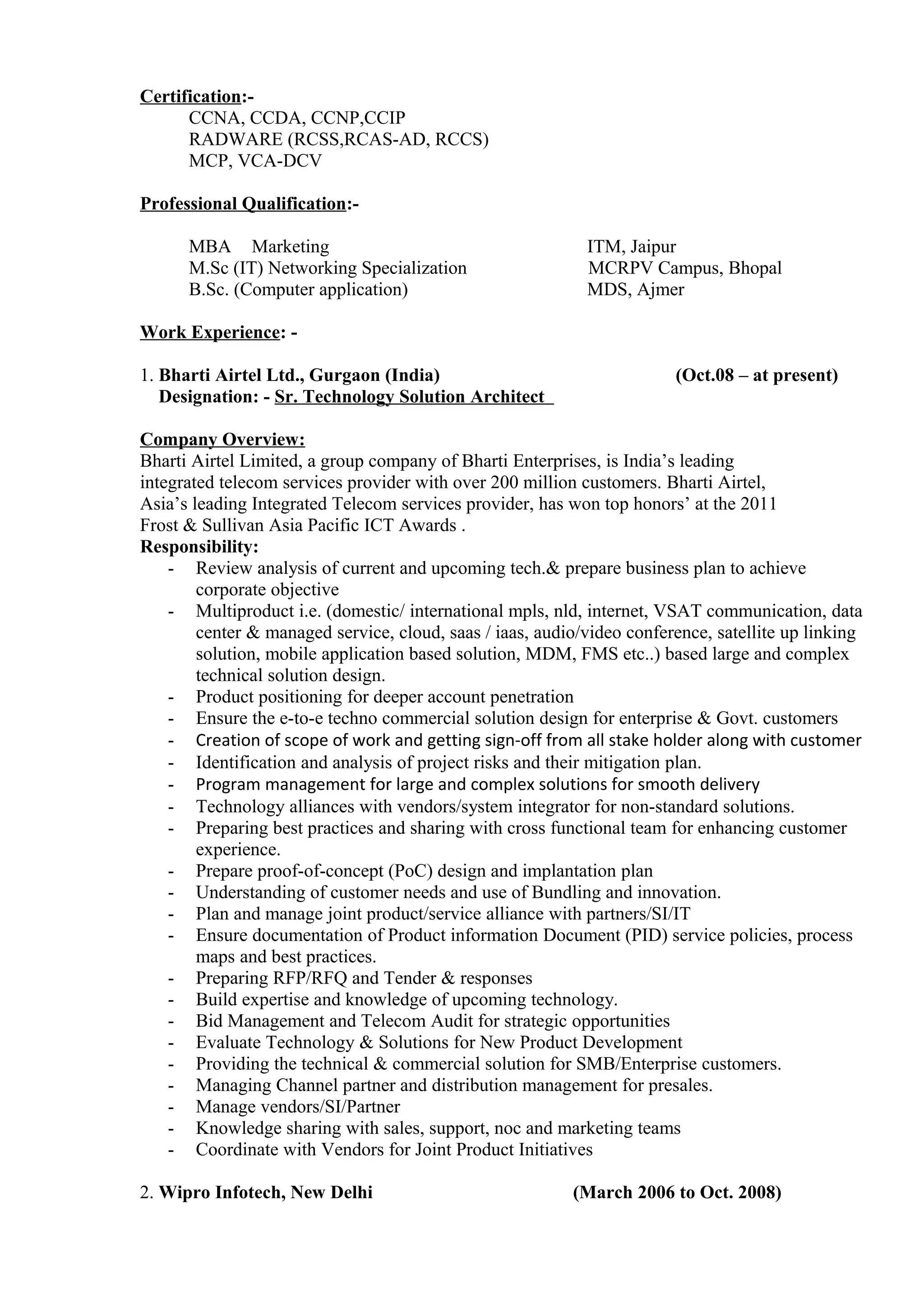 Certification:-
CCNA, CCDA, CCNP,CCIP
RADWARE (RCSS,RCAS-AD, RCCS)
MCP, VCA-DCV
Professional Qualification:-
MBA Marketing ITM, Jaipur
M.Sc (IT) Networking Specialization MCRPV Campus, Bhopal
B.Sc. (Computer application) MDS, Ajmer
Work Experience: -
1. Bharti Airtel Ltd., Gurgaon (India) (Oct.08 – at present)
Designation: - Sr. Technology Solution Architect
Company Overview:
Bharti Airtel Limited, a group company of Bharti Enterprises, is India’s leading
integrated telecom services provider with over 200 million customers. Bharti Airtel,
Asia’s leading Integrated Telecom services provider, has won top honors’ at the 2011
Frost & Sullivan Asia Pacific ICT Awards .
Responsibility:
- Review analysis of current and upcoming tech.& prepare business plan to achieve
corporate objective
- Multiproduct i.e. (domestic/ international mpls, nld, internet, VSAT communication, data
center & managed service, cloud, saas / iaas, audio/video conference, satellite up linking
solution, mobile application based solution, MDM, FMS etc..) based large and complex
technical solution design.
- Product positioning for deeper account penetration
- Ensure the e-to-e techno commercial solution design for enterprise & Govt. customers
- Creation of scope of work and getting sign-off from all stake holder along with customer
- Identification and analysis of project risks and their mitigation plan.
- Program management for large and complex solutions for smooth delivery
- Technology alliances with vendors/system integrator for non-standard solutions.
- Preparing best practices and sharing with cross functional team for enhancing customer
experience.
- Prepare proof-of-concept (PoC) design and implantation plan
- Understanding of customer needs and use of Bundling and innovation.
- Plan and manage joint product/service alliance with partners/SI/IT
- Ensure documentation of Product information Document (PID) service policies, process
maps and best practices.
- Preparing RFP/RFQ and Tender & responses
- Build expertise and knowledge of upcoming technology.
- Bid Management and Telecom Audit for strategic opportunities
- Evaluate Technology & Solutions for New Product Development
- Providing the technical & commercial solution for SMB/Enterprise customers.
- Managing Channel partner and distribution management for presales.
- Manage vendors/SI/Partner
- Knowledge sharing with sales, support, noc and marketing teams
- Coordinate with Vendors for Joint Product Initiatives
2. Wipro Infotech, New Delhi (March 2006 to Oct. 2008)
 