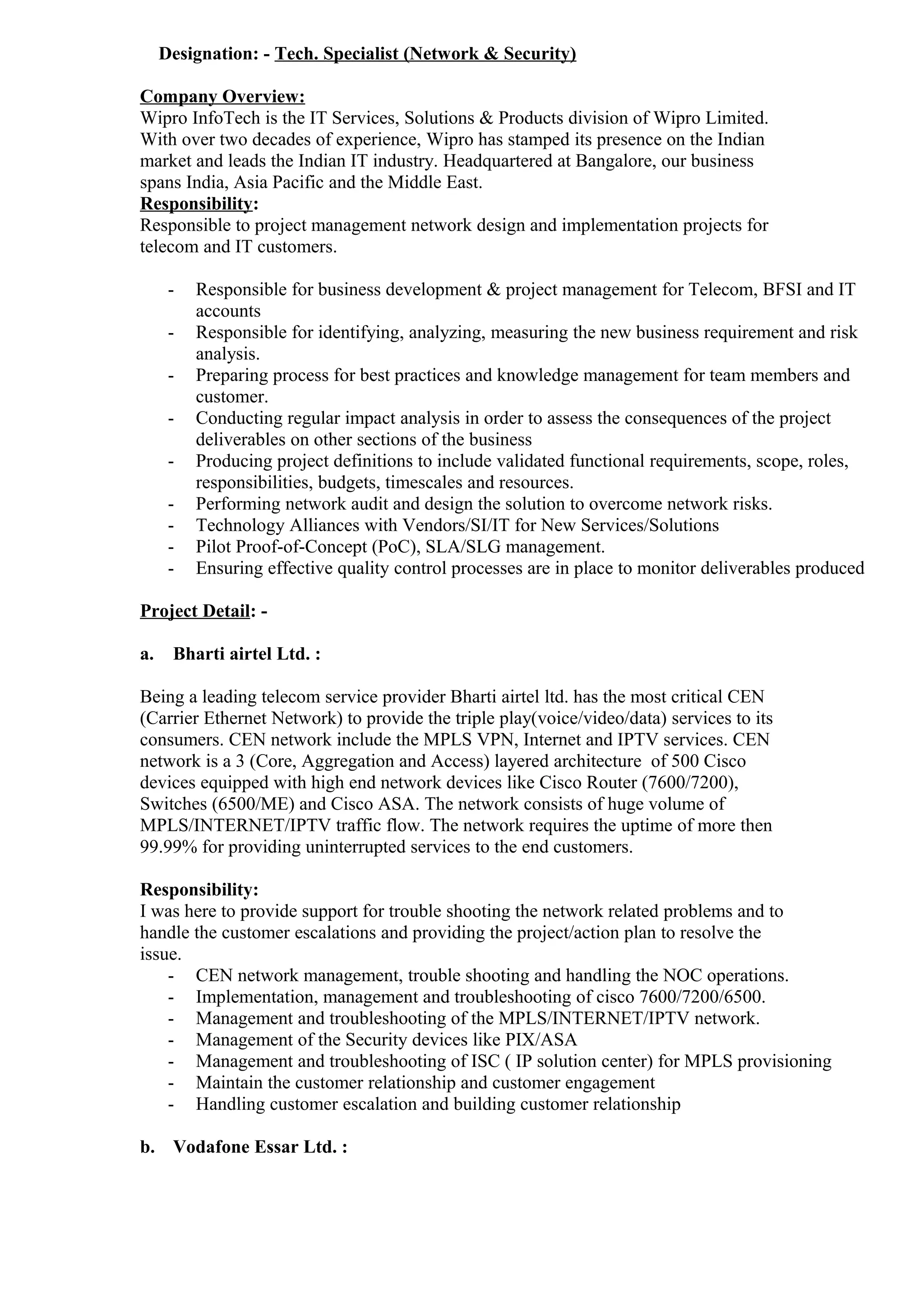 Designation: - Tech. Specialist (Network & Security)
Company Overview:
Wipro InfoTech is the IT Services, Solutions & Products division of Wipro Limited.
With over two decades of experience, Wipro has stamped its presence on the Indian
market and leads the Indian IT industry. Headquartered at Bangalore, our business
spans India, Asia Pacific and the Middle East.
Responsibility:
Responsible to project management network design and implementation projects for
telecom and IT customers.
- Responsible for business development & project management for Telecom, BFSI and IT
accounts
- Responsible for identifying, analyzing, measuring the new business requirement and risk
analysis.
- Preparing process for best practices and knowledge management for team members and
customer.
- Conducting regular impact analysis in order to assess the consequences of the project
deliverables on other sections of the business
- Producing project definitions to include validated functional requirements, scope, roles,
responsibilities, budgets, timescales and resources.
- Performing network audit and design the solution to overcome network risks.
- Technology Alliances with Vendors/SI/IT for New Services/Solutions
- Pilot Proof-of-Concept (PoC), SLA/SLG management.
- Ensuring effective quality control processes are in place to monitor deliverables produced
Project Detail: -
a. Bharti airtel Ltd. :
Being a leading telecom service provider Bharti airtel ltd. has the most critical CEN
(Carrier Ethernet Network) to provide the triple play(voice/video/data) services to its
consumers. CEN network include the MPLS VPN, Internet and IPTV services. CEN
network is a 3 (Core, Aggregation and Access) layered architecture of 500 Cisco
devices equipped with high end network devices like Cisco Router (7600/7200),
Switches (6500/ME) and Cisco ASA. The network consists of huge volume of
MPLS/INTERNET/IPTV traffic flow. The network requires the uptime of more then
99.99% for providing uninterrupted services to the end customers.
Responsibility:
I was here to provide support for trouble shooting the network related problems and to
handle the customer escalations and providing the project/action plan to resolve the
issue.
- CEN network management, trouble shooting and handling the NOC operations.
- Implementation, management and troubleshooting of cisco 7600/7200/6500.
- Management and troubleshooting of the MPLS/INTERNET/IPTV network.
- Management of the Security devices like PIX/ASA
- Management and troubleshooting of ISC ( IP solution center) for MPLS provisioning
- Maintain the customer relationship and customer engagement
- Handling customer escalation and building customer relationship
b. Vodafone Essar Ltd. :
 