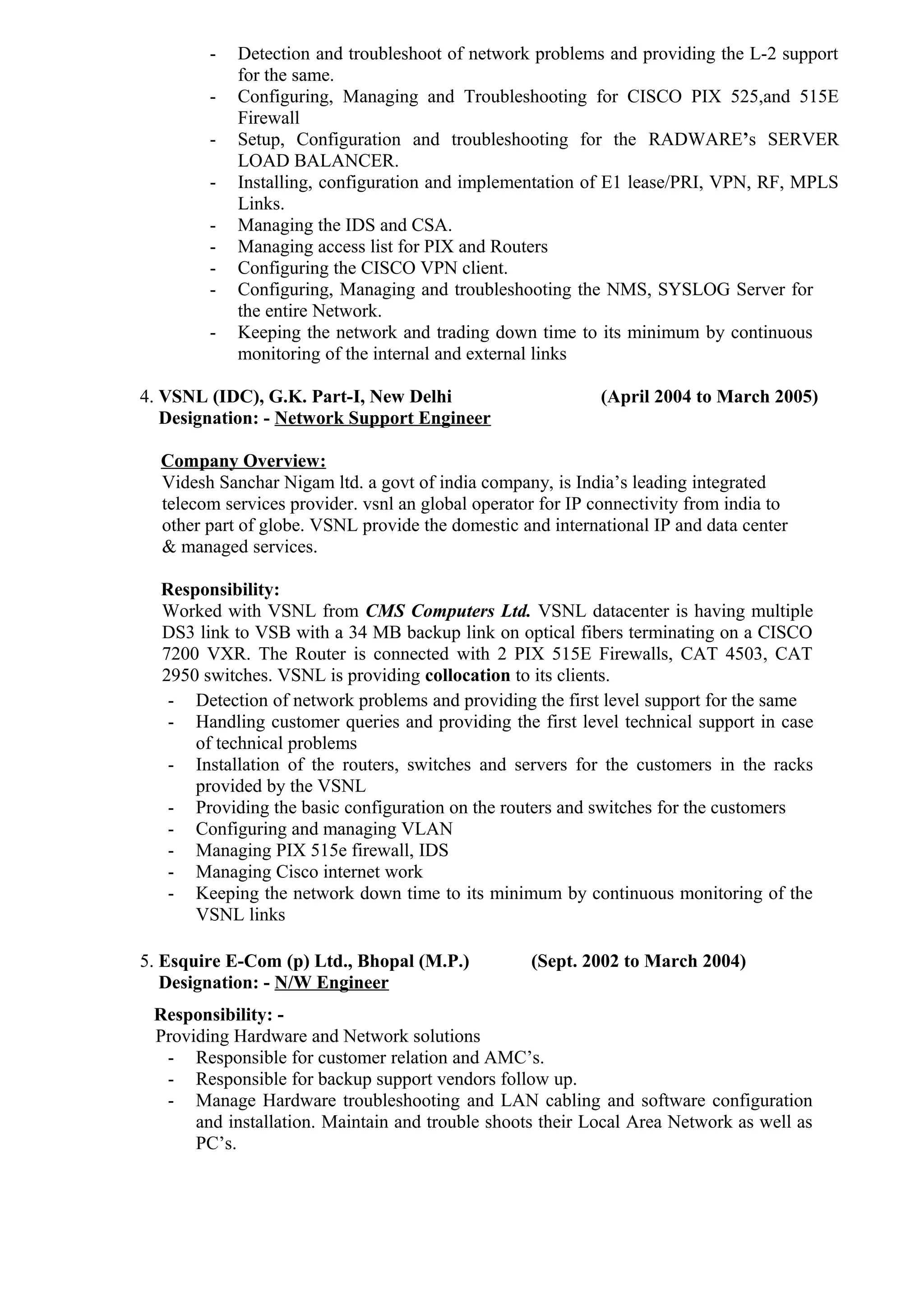 - Detection and troubleshoot of network problems and providing the L-2 support
for the same.
- Configuring, Managing and Troubleshooting for CISCO PIX 525,and 515E
Firewall
- Setup, Configuration and troubleshooting for the RADWARE’s SERVER
LOAD BALANCER.
- Installing, configuration and implementation of E1 lease/PRI, VPN, RF, MPLS
Links.
- Managing the IDS and CSA.
- Managing access list for PIX and Routers
- Configuring the CISCO VPN client.
- Configuring, Managing and troubleshooting the NMS, SYSLOG Server for
the entire Network.
- Keeping the network and trading down time to its minimum by continuous
monitoring of the internal and external links
4. VSNL (IDC), G.K. Part-I, New Delhi (April 2004 to March 2005)
Designation: - Network Support Engineer
Company Overview:
Videsh Sanchar Nigam ltd. a govt of india company, is India’s leading integrated
telecom services provider. vsnl an global operator for IP connectivity from india to
other part of globe. VSNL provide the domestic and international IP and data center
& managed services.
Responsibility:
Worked with VSNL from CMS Computers Ltd. VSNL datacenter is having multiple
DS3 link to VSB with a 34 MB backup link on optical fibers terminating on a CISCO
7200 VXR. The Router is connected with 2 PIX 515E Firewalls, CAT 4503, CAT
2950 switches. VSNL is providing collocation to its clients.
- Detection of network problems and providing the first level support for the same
- Handling customer queries and providing the first level technical support in case
of technical problems
- Installation of the routers, switches and servers for the customers in the racks
provided by the VSNL
- Providing the basic configuration on the routers and switches for the customers
- Configuring and managing VLAN
- Managing PIX 515e firewall, IDS
- Managing Cisco internet work
- Keeping the network down time to its minimum by continuous monitoring of the
VSNL links
5. Esquire E-Com (p) Ltd., Bhopal (M.P.) (Sept. 2002 to March 2004)
Designation: - N/W Engineer
Responsibility: -
Providing Hardware and Network solutions
- Responsible for customer relation and AMC’s.
- Responsible for backup support vendors follow up.
- Manage Hardware troubleshooting and LAN cabling and software configuration
and installation. Maintain and trouble shoots their Local Area Network as well as
PC’s.
 
