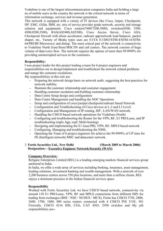 Vodafone is one of the largest telecommunication companies India and holding a large
no of mobile users in the country the network is the critical network in terms of
information exchange, services and revenue generation.
This network is equipped with a variety of IT devices like Cisco, Juiper, Checkpoint,
HP. EMC, Gillat, IBM, etc. mix of service provider grade network, security and storage
solution and equipments. Cisco routers(7600/7200,3800), switches(6500, 5500,
4500,8500,3500), RAS(AS5400,AS5300), Cisco Access Server, Cisco ASA,
Checkpoint firewall with altion accelerator, radware app/network load balancer, packet
shaper, etc.. Variety of Media types uses are E1/Ch E1/DS3/STM-4/STM-16/STM-
64/PRI/RF/Microwave and dialup. The most critical part of the network is connectivity
to Vodafone North Zone/Store/MSC/IN and call centers. The network consists of huge
volume of data/voice flow. The network requires the uptime of more then 99.9999% for
providing uninterrupted services to the customers.
Responsibility:
I was project leader for this project leading a team for 6 project engineers and
responsibilities are to design/implement and troubleshoot the network related problems
and mange the customer escalations.
My responsibilities in this role are:
- Preparing the network design basis on network audit, suggesting the best practices for
network stability
- Maintain the customer relationship and customer engagement
- Handling customer escalation and building customer relationship
- Data Centre Setup design and configuration
- Data Centre Management and handling the NOC Operations
- Setup and configuration of cisco/juniper/checkpoint/radware based Network
- Configuration and Troubleshooting of Cisco devices at L-2 and L3 Level.
- Configuration and Management of IP routing, ISP , LAN/WAN network.
- Handling the CISCO based network operations for Vodafone (North)
- Configuring and troubleshooting the Router for the VPN, RF, E1 PRI/Lease, and IP
troubleshooting (mpls, bgp, ospf, Multi-homing)
- Designing and implementing the E1 lease/PRI, VPN, RF, MPLS based network
- Configuring, Managing and troubleshooting the NMS,
- Operating the Team of 6 project engineers for achieve the 99.9999% of UP time for
IN (Intelligent network) MSC and datacenter network.
3. Fortis Securities Ltd., New Delhi (March 2005 to March 2006)
Designation: - Executive Engineer Network/Security (WAN)
Company Overview:
Religare Enterprises Limited (REL) is a leading emerging markets financial services group
anchored in India.
In India, we offer a wide array of services including broking, insurance, asset management,
lending solutions, investment banking and wealth management. With a network of over
2,200 business centres across 550 plus locations, and more than a million clients, REL
enjoys a dominant presence in the Indian financial services space.
Responsibility
Worked with Fortis Securities Ltd. we have CISCO based network, connectivity via
around 110 E1 PRI/Lease, VPN, RF and MPLS connections from different ISPs for
trading from exchanges (BSE / NSE / NCDEX / MCX). Fortis has CISCO 3750, 2800,
2600, 1700, 1800, 800 series routers connected with 4 CISCO PIX 515E, 501
Firewalls, CISCO 4216 IDS, CSA, CAT 4503, 2950 switches and My job
responsibilities are--
 