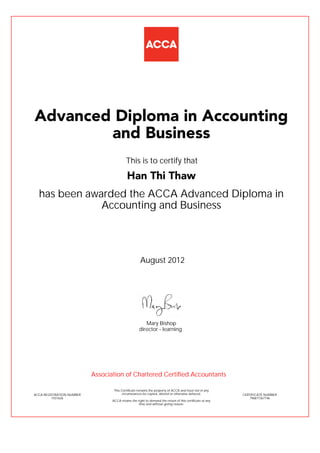 has been awarded the ACCA Advanced Diploma in
Accounting and Business
August 2012
ACCA REGISTRATION NUMBER
1931626
Mary Bishop
This Certificate remains the property of ACCA and must not in any
circumstances be copied, altered or otherwise defaced.
ACCA retains the right to demand the return of this certificate at any
time and without giving reason.
director - learning
CERTIFICATE NUMBER
796877367146
Advanced Diploma in Accounting
and Business
Han Thi Thaw
This is to certify that
Association of Chartered Certified Accountants
 