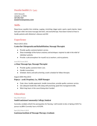 Dustin Smith LA#7413
125 E. SimcoeSt
Lafayette, La 70501
337-396-7437
DCSMITH5505@GMAIL.COM
Skills
Deep tissue, swedish, thai, raindrop, cupping, stretching, trigger point, sports, sports injuries, lower
back pain relief, hot stone massage, lomi lomi, and aromatherapy. Have been trained on how to
handle patients with Alzheimer’s disease and HIV.
Experience
March 2015-2016
Centerfor Chiropracticand Rehabilitation,Massage Therapist
● Provide quality customer/patient service.
● Show knowledge of the human anatomy and techniques required to aide in the relief of
individual patients.
● Provide a safe atmosphere for myself, my co-workers, and my patients.
June2013-June 2015
12 Hour Massage Spa,Massage Therapist
● Provide quality customer/client care.
● Handle transactions.
● Schedule clients and well as forming a work schedule for fellow therapist.
August 2004-May 2013
Popeye #3098, Dequincy,La.,Shift Manager
● Cook, clean, handle paperwork, handle transactions, provide quality customer service.
● Use adequate leadership skills along with practicing good time management skills.
● Work long hours in the case of being short-handed
Education
May 2016-Present
South LouisianaCommunityCollege,Student
Currently enrolled at SLCC for prerequisites for Nursing. I will transfer to ULL in Spring of 2017 to
pursue my BSN. Currently have a 4.0 GPA.
Sept 2012-March 2013
LouisianaInstitute of Massage Therapy,Graduate
 