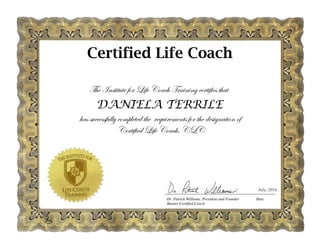 The Institute for Life Coach Training certifies that
DANIELA TERRILE
has successfully completed the requirements for the designation of
Certified Life Coach, CLC
July, 2016
Certified Life Coach
 