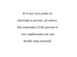 It is not very polite to
interrupt a person, of course,
but sometimes if the person is
very unpleasant you can
hardly stop yourself.
 