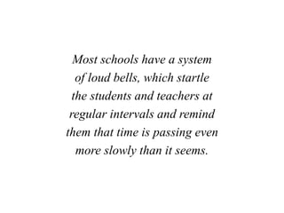 Most schools have a system
of loud bells, which startle
the students and teachers at
regular intervals and remind
them that time is passing even
more slowly than it seems.
 