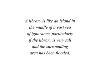 A library is like an island in
the middle of a vast sea
of ignorance, particularly
if the library is very tall
and the surrounding
area has been flooded.
 