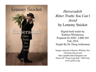 Horseradish
Bitter Truths You Can’t
Avoid
by Lemony Snicket
Digital book trailer by
Kathryn Whitehouse
Prepared for SJSU LIBR 264
Fall, 2010
Taught By Dr. Doug Achterman
Images sourced at Karen’s Whimsy free
Victorian clip art and
http://graphicsfairy.blogspot.com
Piano roll “Frogs Legs Rag” 1906 from
www.archive.org.
 