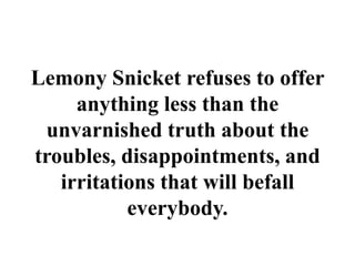 Lemony Snicket refuses to offer
anything less than the
unvarnished truth about the
troubles, disappointments, and
irritations that will befall
everybody.
 