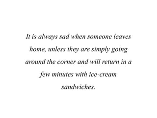 It is always sad when someone leaves
home, unless they are simply going
around the corner and will return in a
few minutes with ice-cream
sandwiches.
 