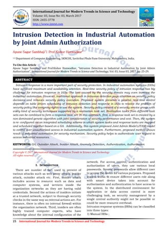 25 International Journal for Modern Trends in Science and Technology
Intrusion Detection in Industrial Automation
by Joint Admin Authorization
Apune Sagar Sambhaji1
| Prof.Kishor Honwadkar2
1,2 Department of Computer Engineering, SKNCOE, Savitribai Phule Pune University, Maharashtra, India.
To Cite this Article
Apune Sagar Sambhaji and Prof.Kishor Honwadkar, “Intrusion Detection in Industrial Automation by Joint Admin
Authorization”, International Journal for Modern Trends in Science and Technology, Vol. 03, Issue 03, 2017, pp. 25-29.
Intrusion response is a more important part of security protection. In industrial automation systems (IASs)
have achieved maximum and availability attention. Real-time security policy of intrusion response has big
challenge for intrusion response in IASs. The loss caused by the security threats may even increase the
industrial automation. However, traditional approach in intrusion detection pays attention on security policy
decisions and removes security policy execution. Proposed system presents a general, real-time control
depends on table driven scheduling of intrusion detection and response in IASs to resolve the problem of
security policy like assigning rights to use the system. Security policy created of a security service group, with
every kind of security techniques supported by a realization task set. Realization tasks from different task
sets can be combined to form a response task set. In this approach, first, a response task set is created by a
non dominated genetic algorithm with joint consideration of security performance and cost. Then, the system
is re- configured via an integrated scheduling scheme in which system tasks and response tasks are mapped
and scheduled together based on a GA. Additionally, this system proposed Joint Admin Model (JTAM) model
to control over unauthorized access in industrial automation system. Furthermore, proposed method shows
result of industrial automation for security mechanism. Security policy helps to authenticate user request to
access industrial resources.
KEYWORDS: GA, Outsider Attack, Insider Attack, Anomaly Detection, Authentication, Authorization
Copyright © 2017 International Journal for Modern Trends in Science and Technology
All rights reserved.
I. INTRODUCTION
There are number of fact used to prevent of
various attacks such as web proxy attack, insider
attack, outsider attack etc. First, insider attack
includes access to resource such as data and
computer systems, and services inside the
organization networks as they are having valid
credentials. Second the actions of insiders initiate
at a trusted network, subject to thorough security
checks in the same way as external actions are. For
instance, there is often no internal firewall within
the organization network. Third, insiders are often
highly trained computer experts, who have
knowledge about the internal configuration of the
network. For access control, authentication and
authorization of users, they use various local
passwords. Several passwords allow different user
to access the device for various purposes. Proposed
system works to ensure different users role along
with smart device taken into account for
authorization and authentication to have access to
the system. In the distributed environment for
application or data access control is more
challenging task, as security management by a
single central authority might not be possible or
could be more resource overhead.
Intrusion response systems (IRSs) can be classified
into three types:
1) Manual IRSs ;
ABSTRACT
International Journal for Modern Trends in Science and Technology
Volume: 03, Issue No: 03, March 2017
ISSN: 2455-3778
http://www.ijmtst.com
 