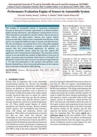 International Journal of Trend in Scientific Research and Development (IJTSRD)
Volume 6 Issue 6, September-October 2022 Available Online: www.ijtsrd.com e-ISSN: 2456 – 6470
@ IJTSRD | Unique Paper ID – IJTSRD52158 | Volume – 6 | Issue – 6 | September-October 2022 Page 2119
Performance Evaluation Engine of Sensors in Automobile System
Sylvester Emeka Abonyi1
, Anthony A. Okafor2
, Odeh Calistus Princewill2
1
Electrical Engineering Department, Nnamdi Azikiwe University Awka, Anambra State, Nigeria
2
Mechanical Engineering Department, Nnamdi Azikiwe University Awka, Anambra State, Nigeria
ABSTRACT
The number of automobile sensors is increasing continuously
because of their proved benefits represented in avoided accidents,
higher driving efficiencies, and ubiquitous sensing-based services.
These benefits are not limited to only the vehicle’s driver, but also to
other vehicles and third parties. Sensors also control vehicle
emissions and make vehicles more comfortable and efficient. In this
article, we categorized different types of sensors and their function.
We also developed a concept that shows how automobile equipped
with sensors can be considered as essential mobile resource of
sensory data and sensor-related application. In addition, we
categorize automobile sensors along the area that support ITS
application and communication technologies. The responses of these
sensors in an automobile has resulted in high efficacy in the area of
safety, movement and environment. Each sensor is activated by the
Electronic Control Unit when it receives an electrical signal between
2- 5V and send information to the actuators that performs work.
Results obtained have shown increased performance in the response
time to activities of the driver while driving.
KEYWORDS: Sensors, Microcontroller Unit, ECU, LIN, CAN,
MOST, FlexRay
How to cite this paper: Sylvester Emeka
Abonyi | Anthony A. Okafor | Odeh
Calistus Princewill "Performance
Evaluation Engine of Sensors in
Automobile System" Published in
International Journal
of Trend in
Scientific Research
and Development
(ijtsrd), ISSN: 2456-
6470, Volume-6 |
Issue-6, October
2022, pp.2119-
2128, URL:
www.ijtsrd.com/papers/ijtsrd52158.pdf
Copyright © 2022 by author(s) and
International Journal of Trend in
Scientific Research and Development
Journal. This is an
Open Access article
distributed under the
terms of the Creative Commons
Attribution License (CC BY 4.0)
(http://creativecommons.org/licenses/by/4.0)
1. INTRODUCTION
Sensors play an important role in the automobile
manufacturing industry [1]. Sensors are essential
components of automotive electronic control systems.
Sensors are defined as “devices that transform (or
transduce) physical quantities such as pressure or
acceleration (called measurands) into output signals
(usually electrical) that serve as inputs for control
systems". It wasn’t that long ago that the primary
automotive sensors were discrete devices used to
measure oil pressure, fuel level, coolant temperature,
etc. [2]. These enable greater degrees of vehicle
automation and futuristic designs. Sensors monitor
vehicle engines, fuel consumption and emissions,
along with aiding and protecting drivers and
passengers. These allow car manufacturers to launch
cars that are safer, more fuel efficient and
comfortable to drive. All sensors inside the vehicle
are connected to the Electronic Control unit (ECU),
which contains the hardware and software (firmware)
[3,4]. Hardware consists of electronic components on
a printed circuit board (PCB) with a microcontroller
unit (MCU) chip as the main component. The MCU
processes the inputs obtained from various sensors in
real time [5]. The car's engine is the beating heart,
which drives the car according to the driver's will and
the driving conditions. The energy which operates the
engine is received from air and fuel mixture, which is
compressed inside the cylinder and then ignited. In
order to enable the above mention performance, the
fuel injection system is provided with an ECU and
various sensors & transducers, which provide the
ECU with necessary information about the status of
the engine systems and components at any time and
operation conditions [6]. Hence to be able to calculate
the precise timing for the ignition and the fuel
injection, the electric control unit (ECU) needs to
have two important data: The engine speed and a
reference mark for the first cylinder T.D.C. (Top
Dead Center) [7]. Those two pieces of information
are measured directly from the engine ring gear by
means of Inductive sensors (some engines use only
one sensor for both pieces of information).
IJTSRD52158
 