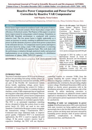 International Journal of Trend in Scientific Research and Development (IJTSRD)
Volume 6 Issue 1, November-December 2021 Available Online: www.ijtsrd.com e-ISSN: 2456 – 6470
@ IJTSRD | Unique Paper ID – IJTSRD49100 | Volume – 6 | Issue – 1 | Nov-Dec 2021 Page 1793
Reactive Power Compensation and Power Factor
Correction by Reactive VAR Compensator
Sadi Mujtaba, Neena Godara
Department of Electrical and Electronics Engineering, Al-Falah University, Dhauj, Faridabad, Haryana, India
ABSTRACT
Power factor improvement for nonlinear loads is the point of interest
for researchers in recent scenario. Power factor plays a major role in
efficiency of electrical system. The Purpose of this paper is to power
factor improvement by using proper control strategy. Simulation on
MATLAB/ Simulink environment is conducted with resistive
inductive load. The low power factor is highly undesirable as it
causes an increase in current, resulting in additional losses of active
power in all the elements of power system from power system down
to the utilization devices. To compensate reactive power and improve
the power factor by using a static VAR compensator, it consisting
converter (2-level SCR) with capacitor bank. This work deals with
the performance evaluation through analytical studies and practical
implementation on an existing system consisting of a distribution
transformer of 1phase, 50Hz, 230V/12V capacity.
KEYWORDS: Power factor correction; SCR; MATLAB/SIMULINK
How to cite this paper: Sadi Mujtaba |
Neena Godara "Reactive Power
Compensation and Power Factor
Correction by Reactive VAR
Compensator" Published in International
Journal of Trend in
Scientific Research
and Development
(ijtsrd), ISSN: 2456-
6470, Volume-6 |
Issue-1, December
2021, pp.1793-
1797, URL:
www.ijtsrd.com/papers/ijtsrd49100.pdf
Copyright © 2021 by author (s) and
International Journal of Trend in
Scientific Research and Development
Journal. This is an
Open Access article
distributed under the
terms of the Creative Commons
Attribution License (CC BY 4.0)
(http://creativecommons.org/licenses/by/4.0)
INTRODUCTION
Thyristor Controlled reactor (TCS) a set of electrical
devices for providing fast-acting reactive power on
high-voltage electricity transmission networks. SVCs
are part of the Flexible AC transmission system
device family, regulating voltage, power factor,
harmonics and stabilizing the system [1]. Unlike a
synchronous condenser which is a rotating electrical
machine, a static VAR compensator has no significant
moving parts (other than internal switchgear). Prior to
the invention of the SVC, power factor compensation
was the preserve of large rotating machines such as
synchronous condensers or switched capacitor banks.
The SVC is an automated impedance matching
device, designed to bring the system closer to unity
power factor [2]. SVCs are used in two main
situations: Connected to the power system, to regulate
the transmission voltage ("Transmission SVC")
Connected near large industrial loads, to improve
power quality ("Industrial SVC") in transmission
applications, the SVC is used to regulate the grid
voltage. If the power system's reactive load is
capacitive (leading), the SVC will use thyristor-
controlled reactors to consume VARs from the
system, lowering the system voltage [3]. Under
inductive (lagging) conditions, the capacitor banks
are automatically switched in, thus providing a higher
system voltage. Distributed Generation (DG) can be
defined as electric power generation with in the
distribution networks or on the consumer side of the
network. To utilize interfacing converters to
compensate harmonics an enhanced current control
approach is introduced in. With inverter control, the
active and reactive power requirement of the load can
be satisfied [4].
Modelling of static var compensator in power
system: Distributed generation (DG) units interfaced
with static inverters are being applied and focused
increasingly due to the fact that conventional electric
power systems are being more and more stressed by
expanding power demand, limit of power delivery
capability, complications in building new
transmission lines, and blackouts [5].
IJTSRD49100
 