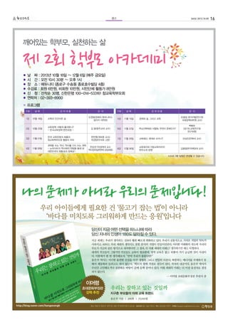 16265호 2013.10.05광고
깨어있는 학부모, 실천하는 삶
● 날 짜 : 2013년 10월 18일 ~ 12월 6일 (매주 금요일)
● 시 간 : 오전 10시 30분 ~ 오후 1시
● 장 소 : 에듀니티 (종로구 수송동 종로호수빌딩 4층)
● 수강료 : 회원 6만원, 비회원 10만원, 시민단체 활동가 8만원
● 신 청 : 선착순 30명, 신한은행 100-014-533161 참교육학부모회
● 연락처 : 02-393-8900
※ 프로그램
구분 날 짜 강 의 내 용 강 사
1강 10월 18일 교육과 인간다운 삶
도정일(경희대 후마니타스
칼리지 대학장)
2강 10월 25일
교육정책, 어떻게 흘러왔나?
- 한국교육정책 변천과정 -
김 용(청주교대 교수)
3강 11월 01일
한국 교육운동의 흐름과
참교육학부모회 활동의 의의
한만중(개포중 교사)
박경양(우리회 고문)
4강 11월 08일
권력을 쓰는 역사, 역사를 다시 쓰는 권력
- 뉴라이트의 역사왜곡,‘헌법을 통해 본
대한민국의 정통성과 정체성’-
한상권 (덕성여대 교수,
역사정의실천연대 상임대표)
※프로그램 일정은 변경될 수 있습니다.
5강 11월 15일 경제와 삶, 그리고 교육
유종일 (한국개발연구원
국제정책대학원 교수)
6강 11월 22일 학교선택제와 서열화, 무엇이 문제인가?
백병부
(경기도교육연구원
연구위원)
7강 11월 29일 교육예산, 제대로 쓰이나? 반상진(전북대 교수)
8강 12월 06일
교육복지와 지방교육자치의
현주소와 방향
김용일(한국해양대 교수)
구분 날 짜 강 의 내 용 강 사
제 2회 학부모 아카데미
 