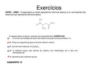 Exercícios
(UFSC – 2006) - A asparagina ou ácido aspartâmico (fórmula abaixo) é um aminoácido não
essencial que apresenta isomeria óptica.
OH
N H2

O
N H2

O

A respeito deste composto, assinale a(s) proposição(ões) CORRETA(S).
V 1. O número de oxidação do átomo de carbono do grupo funcional amida é +3.

F 02. Possui os seguintes grupos funcionais: álcool e cetona.
V 04. Sua fórmula molecular é C4H8N2O3.
V 08.

A molécula possui dois átomos de carbono com hibridização sp2 e dois com
hibridização sp3.

F16. Apresenta dois carbonos quirais.
GABARITO 13

 