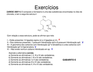 Exercícios
(UDESC 2007/1) O composto α-farneseno é uma das substâncias encontradas no óleo de
citronela, e tem a seguinte estrutura:

Com relação a essa estrutura, pode-se afirmar que nela:
I – Estão presentes 14 ligações sigma (σ) e 4 ligações pi (π). F
II – Dos carbonos presentes, 7 possuem hibridização sp3 e 8 possuem hibridização sp2. V
III – A geometria dos carbonos com hibridização sp3 é tetraédrica e a dos carbonos com
hibridização sp2 é trigonal plana. V
IV – Não existe nenhum carbono hibridizado em sp. V
Assinale a alternativa correta.
a) Somente as afirmativas I, II, III e IV são verdadeiras.
b) Somente as afirmativas I, III e IV são verdadeiras.
c) Somente as afirmativas I e II são verdadeiras.
d) Somente as afirmativas III e IV são verdadeiras.
e) Somente as afirmativas II, III e IV são verdadeiras.

GABARITO E

 