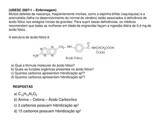 (UDESC 2007/1 – Enfermagem)
Muitos defeitos de nascença, freqüentemente mortais, como a espinha bífida (raquisquise) e a
anencefalia (falha no desenvolvimento do normal do cérebro) estão associados à deficiência de
ácido fólico nos estágios iniciais da gravidez. Para suprir essas deficiências, os médicos
recomendam que todas as mulheres em idade de engravidar façam a ingestão diária de 0,4 mg de
ácido fólico.
A estrutura do ácido fólico é:

a) Qual a fórmula molecular do ácido fólico?
b) Quais as funções orgânicas presentes no ácido fólico?
c) Quantos carbonos apresentam hibridização sp3?
d) Quantos carbonos apresentam hibridização sp2?
RESPOSTAS

a) C18H15N7O5
b) Amina – Cetona – Ácido Carboxílico
c) 3 carbonos possuem hibridização sp3
d) 15 carbonos possuem hibridização sp2

 