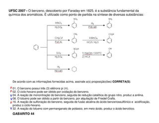 UFSC 2007 - O benzeno, descoberto por Faraday em 1825, é a substância fundamental da
química dos aromáticos. É utilizado como ponto de partida na síntese de diversas substâncias:

De acordo com as informações fornecidas acima, assinale a(s) proposição(ões) CORRETA(S).
F 01. O benzeno possui três (3) elétrons pi (π).
F 02. O ciclo-hexano pode ser obtido por oxidação do benzeno.
V 04. A reação de mononitração do benzeno, seguida de redução catalítica do grupo nitro, produz a anilina.
V 08. O tolueno pode ser obtido a partir do benzeno, por alquilação de Friedel Crafts.
F 16. A reação de sulfonação do benzeno, seguida de fusão alcalina do ácido benzenossulfônico e acidificação,
produz o ciclo-hexano.
V 32. A reação do tolueno com permanganato de potássio, em meio ácido, produz o ácido benzóico.

GABARITO 44

 