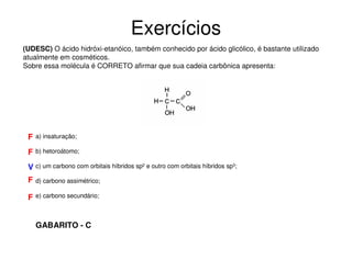 Exercícios
(UDESC) O ácido hidróxi-etanóico, também conhecido por ácido glicólico, é bastante utilizado
atualmente em cosméticos.
Sobre essa molécula é CORRETO afirmar que sua cadeia carbônica apresenta:

F

a) insaturação;

F

b) hetoroátomo;

V c) um carbono com orbitais híbridos sp2 e outro com orbitais híbridos sp3;
F

d) carbono assimétrico;

F

e) carbono secundário;

GABARITO - C

 